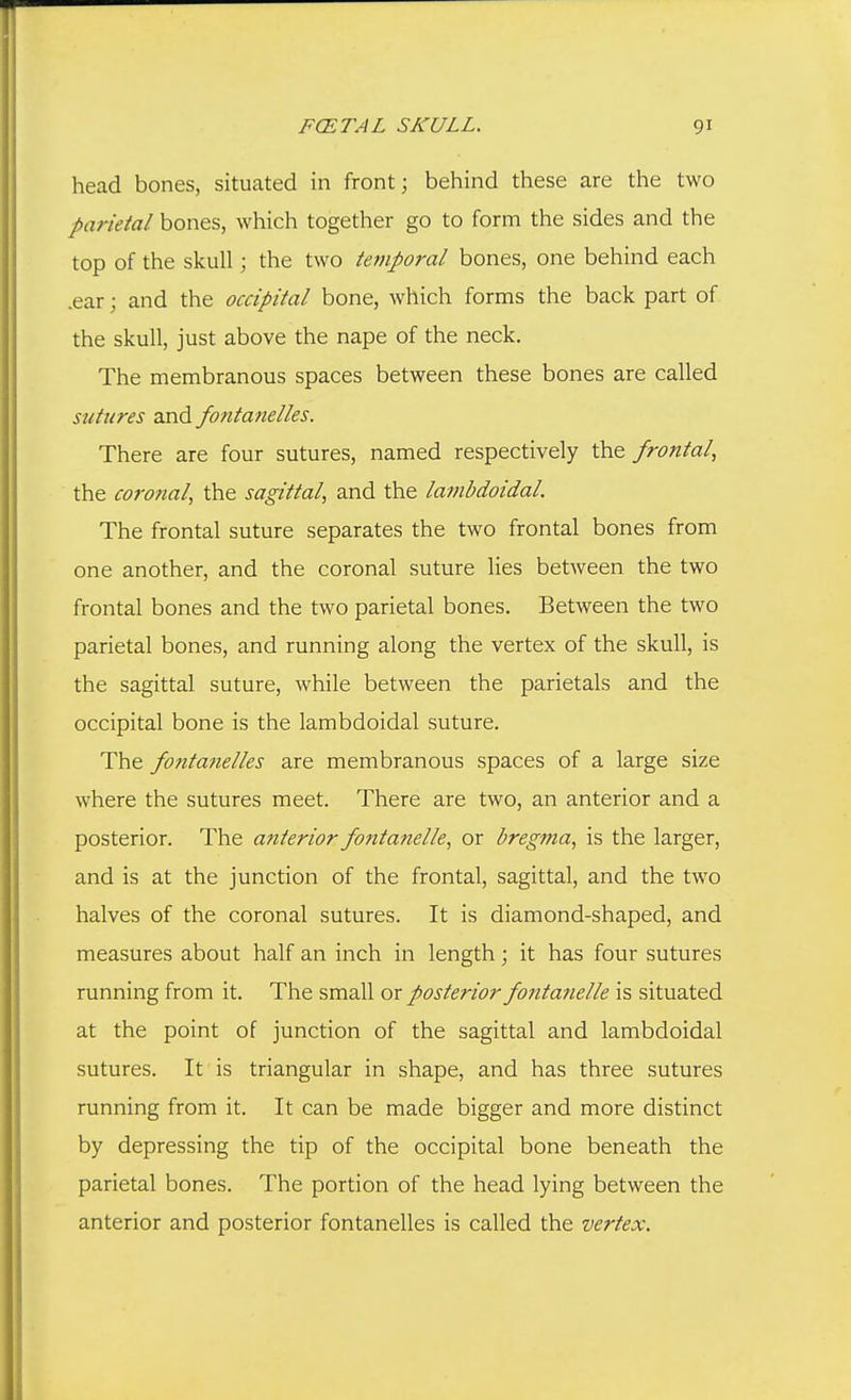 head bones, situated in front; behind these are the two parietal bones, which together go to form the sides and the top of the skull; the two temporal bones, one behind each .ear; and the occipital bone, which forms the back part of the skull, just above the nape of the neck. The membranous spaces between these bones are called sutures and fontanelles. There are four sutures, named respectively the frontal, the coronal, the sagittal, and the lambdoidal. The frontal suture separates the two frontal bones from one another, and the coronal suture lies between the two frontal bones and the two parietal bones. Between the two parietal bones, and running along the vertex of the skull, is the sagittal suture, while between the parietals and the occipital bone is the lambdoidal suture. The fontanelles are membranous spaces of a large size where the sutures meet. There are two, an anterior and a posterior. The anterior fontanelle, or bregma, is the larger, and is at the junction of the frontal, sagittal, and the two halves of the coronal sutures. It is diamond-shaped, and measures about half an inch in length; it has four sutures running from it. The small or posterior fontanelle is situated at the point of junction of the sagittal and lambdoidal sutures. It is triangular in shape, and has three sutures running from it. It can be made bigger and more distinct by depressing the tip of the occipital bone beneath the parietal bones. The portion of the head lying between the anterior and posterior fontanelles is called the vertex.