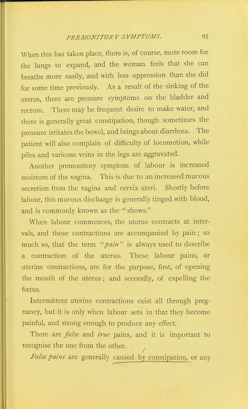 When this has taken place, there is, of course, more room for the lungs to expand, and the woman feels that she can breathe more easily, and with less oppression than she did for some time previously. As a result of the sinking of the uterus, there are pressure symptoms on the bladder and rectum. There may be frequent desire to make water, and there is generally great constipation, though sometimes the pressure irritates the bowel, and brings about diarrhoea. The patient will also complain of difficulty of locomotion, while piles and varicose veins in the legs are aggravated. Another premonitory symptom of labour is increased moisture of the vagina. This is due to an increased mucous secretion from the vagina and cervix uteri. Shortly before labour, this mucous discharge is generally tinged with blood, and is commonly known as the  shows. When labour commences, the uterus contracts at inter- vals, and these contractions are accompanied by pain; so much so, that the term '■''pain  is always used to describe a contraction of the uterus. These labour pains, or uterine contractions, are for the purpose, first, of opening the mouth of the uterus; and secondly, of expelling the foetus. Intermittent uterine contractions exist all through preg- nancy, but it is only when labour sets in that they become painful, and strong enough to produce any effect. There are false and true pains, and it is important to recognise the one from the other. ^ False pains are generally caused by constipation, or any