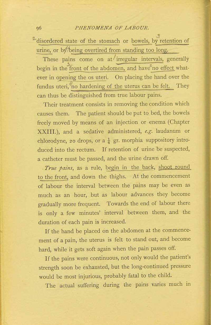 disordered state of the stomach or bowels, by retention of urine, or by Toeing overtired from standmg too long. These pains come on at irregular intervals, generally begin in the front of the abdomen, and have^no_effect_ what- ever in opening the os uteri. On placing the hand over the fundus uteri,'no hardening of the uterus can be felt. They can thus be distinguished from true labour pains. Their treatment consists in removing the condition which causes them. The patient should be put to bed, the bowels freely moved by means of an injection or enema (Chapter XXIII.), and a sedative administered, e.g. laudanum or chlorodyne, 20 drops, or a ^ gr. morphia suppository intro- duced into the rectum. If retention of urine be suspected, a catheter must be passed, and the urine drawn off. ■ True pains, as a rule, begin in the back, shoot round to the frorit^ and down the thighs. At the commencement of labour the interval between the pains may be even as much as an hour, but as labour advances they become gradually more frequent. Towards the end of labour there is only a few minutes' interval between them, and the duration of each pain is increased. If the hand be placed on the abdomen at the commence- ment of a pain, the uterus is felt to stand out, and become hard, while it gets soft again when the pain passes off. If the pains were continuous, not only would the patient's strength soon be exhausted, but the long-continued pressure would be most injurious, probably fatal to the child. The actual suffering during the pains varies much in