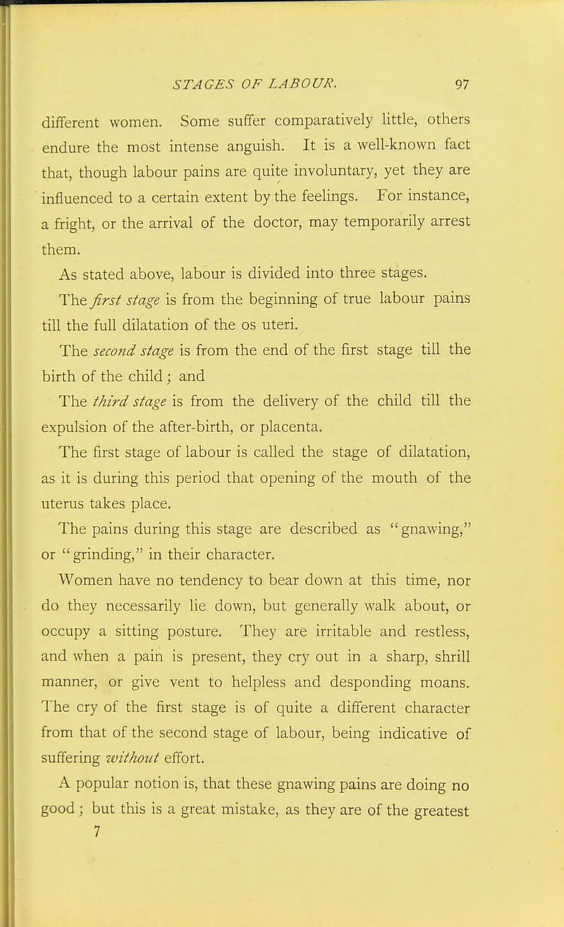 different women. Some suffer comparatively little, others endure the most intense anguish. It is a well-known fact that, though labour pains are quite involuntary, yet they are influenced to a certain extent by the feelings. For instance, a fright, or the arrival of the doctor, may temporarily arrest them. As stated above, labour is divided into three stages. The Jirs^ stage is from the beginning of true labour pains till the full dilatation of the os uteri. The second stage is from the end of the first stage till the birth of the child; and The third stage is from the delivery of the child till the expulsion of the after-birth, or placenta. The first stage of labour is called the stage of dilatation, as it is during this period that opening of the mouth of the uterus takes place. The pains during this stage are described as gnawing, or grinding, in their character. Women have no tendency to bear down at this time, nor do they necessarily lie down, but generally walk about, or occupy a sitting posture. They are irritable and restless, and when a pain is present, they cry out in a sharp, shrill manner, or give vent to helpless and desponding moans. The cry of the first stage is of quite a different character from that of the second stage of labour, being indicative of suffering without effort. A popular notion is, that these gnawing pains are doing no good; but this is a great mistake, as they are of the greatest 7