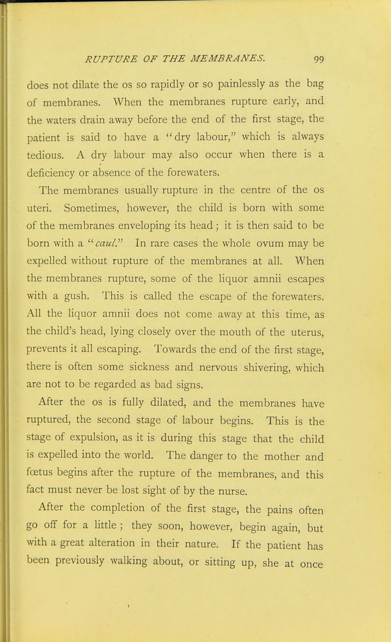 does not dilate the os so rapidly or so painlessly as the bag of membranes. When the membranes rupture early, and the waters drain away before the end of the first stage, the patient is said to have a dry labour, which is always tedious. A dry labour may also occur when there is a deficiency or absence of the forewaters. The membranes usually rupture in the centre of the os uteri. Sometimes, however, the child is born with some of the membranes enveloping its head; it is then said to be born with a caui. In rare cases the whole ovum may be expelled without rupture of the membranes at all. When the membranes rupture, some of the liquor amnii escapes with a gush. This is called the escape of the forewaters. All the liquor amnii does not come away at this time, as the child's head, lying closely over the mouth of the uterus, prevents it all escaping. Towards the end of the first stage, there is often some sickness and nervous shivering, which are not to be regarded as bad signs. After the os is fully dilated, and the membranes have ruptured, the second stage of labour begins. This is the stage of expulsion, as it is during this stage that the child is expelled into the world. The danger to the mother and foetus begins after the rupture of the membranes, and this fact must never be lost sight of by the nurse. After the completion of the first stage, the pains often go off for a little ; they soon, however, begin again, but with a great alteration in their nature. If the patient has been previously walking about, or sitting up, she at once
