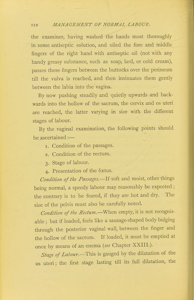 the examiner, having washed the hands most thoroughly in some antiseptic solution, and oiled the fore and middle fingers of the right hand with antiseptic oil (not with any handy greasy substance, such as soap, lard, or cold cream), passes these fingers between the buttocks over the perineum till the vulva is reached, and then insinuates them gently between the labia into the vagina. By now pushing steadily and quietly upwards and back- wards into the hollow of the sacrum, the cervix and os uteri are reached, the latter varying in size with the different stages of labour. By the vaginal examination, the following points should be ascertained:— 1. Condition of the passages. 2. Condition of the rectum. 3. Stage of labour. 4. Presentation of the foetus. Condition of the Passages.—\i soft and moist, other things being normal, a speedy labour may reasonably be expected ; the contrary is to be feared, if they are hot and dry. The size of the pelvis must also be carefully noted. Cofidition of the Eectum.—When empty, it is not recognis- able ; but if loaded, feels like a sausage-shaped body bulging through the posterior vaginal wall, between the finger and the hollow of the sacrum. If loaded, it must be emptied at once by means of an enema {see Chapter XXIII.). Stage of Labour.—is gauged by the dilatation of the OS uteri; the first stage lasting till its full dilatation, the
