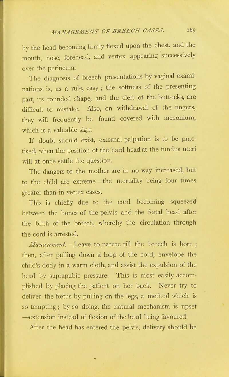 by the head becoming firmly flexed upon the chest, and the mouth, nose, forehead, and vertex appearing successively over the perineum. The diagnosis of breech presentations by vaginal exami- nations is, as a rule, easy ; the softness of the presenting part, its rounded shape, and the cleft of the buttocks, are difficult to mistake. Also, on withdrawal of the fingers, they will frequendy be found covered with meconium, which is a valuable sign. If doubt should exist, external palpation is to be prac- tised, when the position of the hard head at the fundus uteri will at once setde the question. The dangers to the mother are in no way increased, but to the child are extreme—the mortality being four times greater than in vertex cases. This is chiefly due to the cord becoming squeezed between the bones of the pelvis and the foetal head after the birth of the breech, whereby the circulation through the cord is arrested. Management.—L&diVe to nature till the breech is born ; then, after pulling down a loop of the cord, envelope the child's dody in a warm cloth, and assist the expulsion of the head by suprapubic pressure. This is most easily accom- plished by placing the patient on her back. Never try to deliver the foetus by pulling on the legs, a method which is so tempting; by so doing, the natural mechanism is upset —extension instead of flexion of the head being favoured. After the head has entered the pelvis, delivery should be