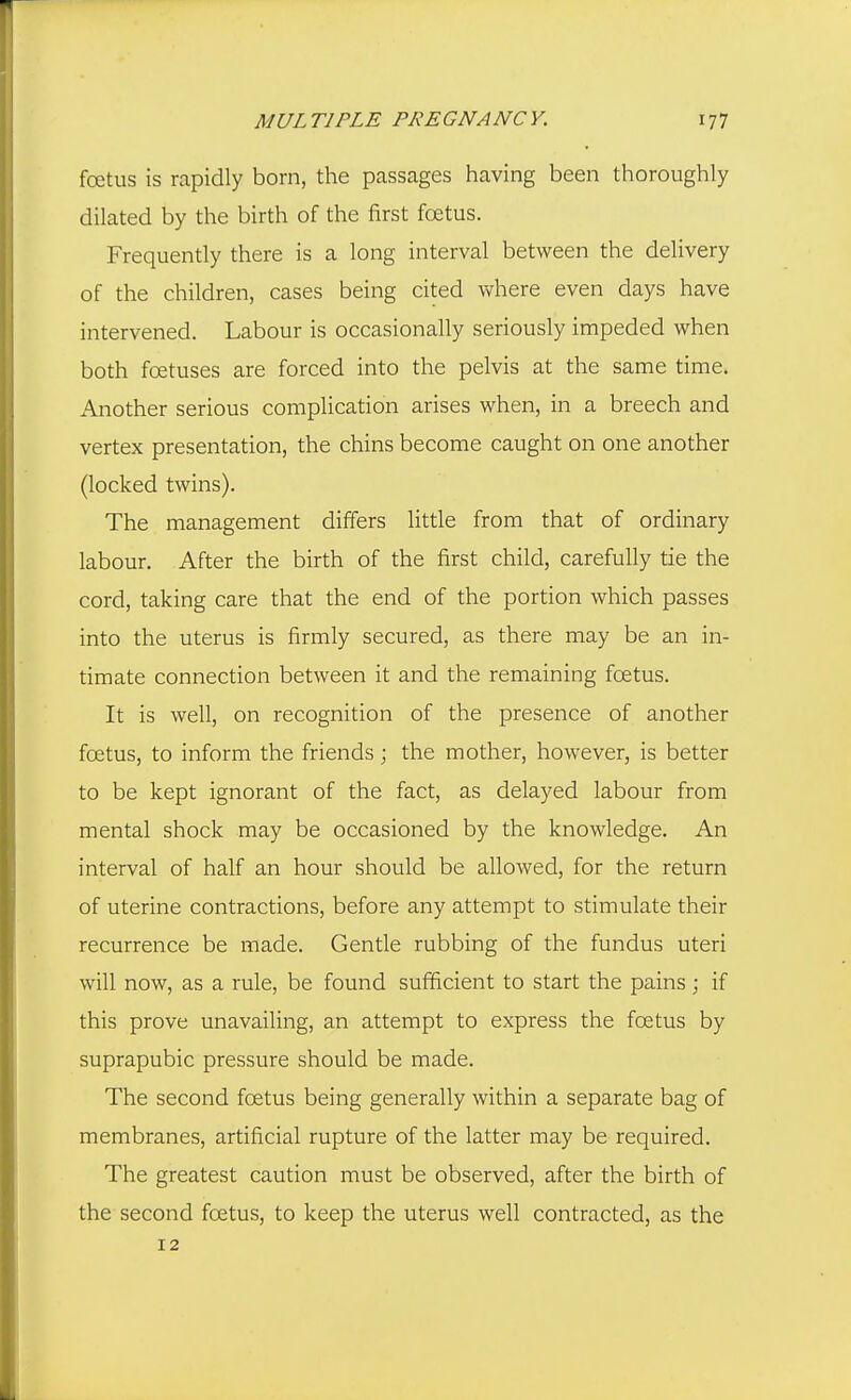 foetus is rapidly born, the passages having been thoroughly dilated by the birth of the first foetus. Frequently there is a long interval between the delivery of the children, cases being cited where even days have intervened. Labour is occasionally seriously impeded when both foetuses are forced into the pelvis at the same time. Another serious complication arises when, in a breech and vertex presentation, the chins become caught on one another (locked twins). The management differs little from that of ordinary labour. After the birth of the first child, carefully tie the cord, taking care that the end of the portion which passes into the uterus is firmly secured, as there may be an in- timate connection between it and the remaining foetus. It is well, on recognition of the presence of another foetus, to inform the friends; the mother, however, is better to be kept ignorant of the fact, as delayed labour from mental shock may be occasioned by the knowledge. An interval of half an hour should be allowed, for the return of uterine contractions, before any attempt to stimulate their recurrence be made. Gentle rubbing of the fundus uteri will now, as a rule, be found sufficient to start the pains; if this prove unavailing, an attempt to express the foetus by suprapubic pressure should be made. The second foetus being generally within a separate bag of membranes, artificial rupture of the latter may be required. The greatest caution must be observed, after the birth of the second foetus, to keep the uterus well contracted, as the