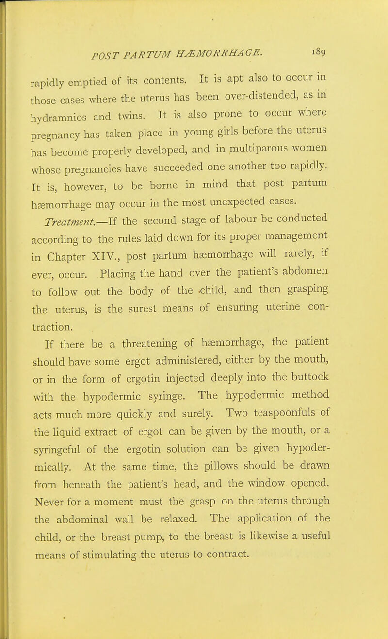 rapidly emptied of its contents. It is apt also to occur in those cases where the uterus has been over-distended, as in hydramnios and twins. It is also prone to occur where pregnancy has taken place in young girls before the uterus has become properly developed, and in multiparous women whose pregnancies have succeeded one another too rapidly. It is, however, to be borne in mind that post partum hemorrhage may occur in the most unexpected cases. Treatment—the second stage of labour be conducted according to the rules laid down for its proper management in Chapter XIV., post partum hemorrhage will rarely, if ever, occur. Placing the hand over the patient's abdomen to follow out the body of the -child, and then grasping the uterus, is the surest means of ensuring uterine con- traction. If there be a threatening of hemorrhage, the patient should have some ergot administered, either by the mouth, or in the form of ergotin injected deeply into the buttock with the hypodermic syringe. The hypodermic method acts much more quickly and surely. Two teaspoonfuls of the liquid extract of ergot can be given by the mouth, or a syringeful of the ergotin solution can be given hypoder- mically. At the same time, the pillows should be drawn from beneath the patient's head, and the window opened. Never for a moment must the grasp on the uterus through the abdominal wall be relaxed. The appUcation of the child, or the breast pump, to the breast is likewise a useful means of stimulating the uterus to contract.