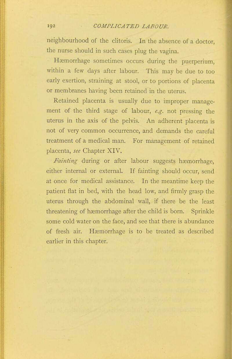 neighbourhood of the clitoris. In the absence of a doctor, the nurse should in such cases plug the vagina. Hsemorrhage sometimes occurs during the puerperium, within a few days after labour. This may be due to too early exertion, straining at stool, or to portions of placenta or membranes having been retained in the uterus. Retained placenta is usually due to improper manage- ment of the third stage of labour, e.g. not pressing the uterus in the axis of the pelvis. An adherent placenta is not of very common occurrence, and demands the careful treatment of a medical man. For management of retained placenta, see Chapter XIV. Fainting during or after labour suggests haemorrhage, either internal or external. If fainting should occur, send at once for medical assistance. In the meantime keep the patient flat in bed, with the head low, and firmly grasp the uterus through the abdominal wall, if there be the least threatening of haemorrhage after the child is born. Sprinkle some cold water on the face, and see that there is abundance of fresh air. Haemorrhage is to be treated as described earlier in this chapter.