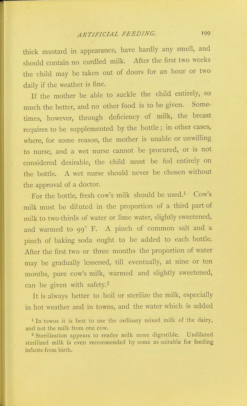 thick mustard in appearance, have hardly any smell, and should contain no curdled milk. After the first two weeks the child may be taken out of doors for an hour or two daily if the weather is fine. If the mother be able to suckle the child entirely, so much the better, and no other food is to be given. Some- times, however, through deficiency of milk, the breast requires to be supplemented by the bottle; in other cases, where, for some reason, the mother is unable or unwilling to nurse, and a wet nurse cannot be procured, or is not considered desirable, the child must be fed entirely on the bottle. A wet nurse should never be chosen without the approval of a doctor. For the botde, fresh cow's milk should be used.^ Cow's milk must be diluted in the proportion of a third part of milk to two-thirds of water or lime water, slightly sweetened, and warmed to 99° F. A pinch of common salt and a pinch of baking soda ought to be added to each bottle. After the first two or three months the proportion of water may be gradually lessened, till eventually, at nine or ten months, pure cow's milk, warmed and slightly sweetened, can be given with safety.^ It is always better to boil or sterilize the milk, especially in hot weather and in towns, and the water which is added 1 In towns it is best to use the ordinary mixed milk of the dairy, and not the milk from one cow. 2 Sterilization appears to render milk more digestible. Undiluted sterilized milk is even recommended by some as .suitable for feeding infants from birth.