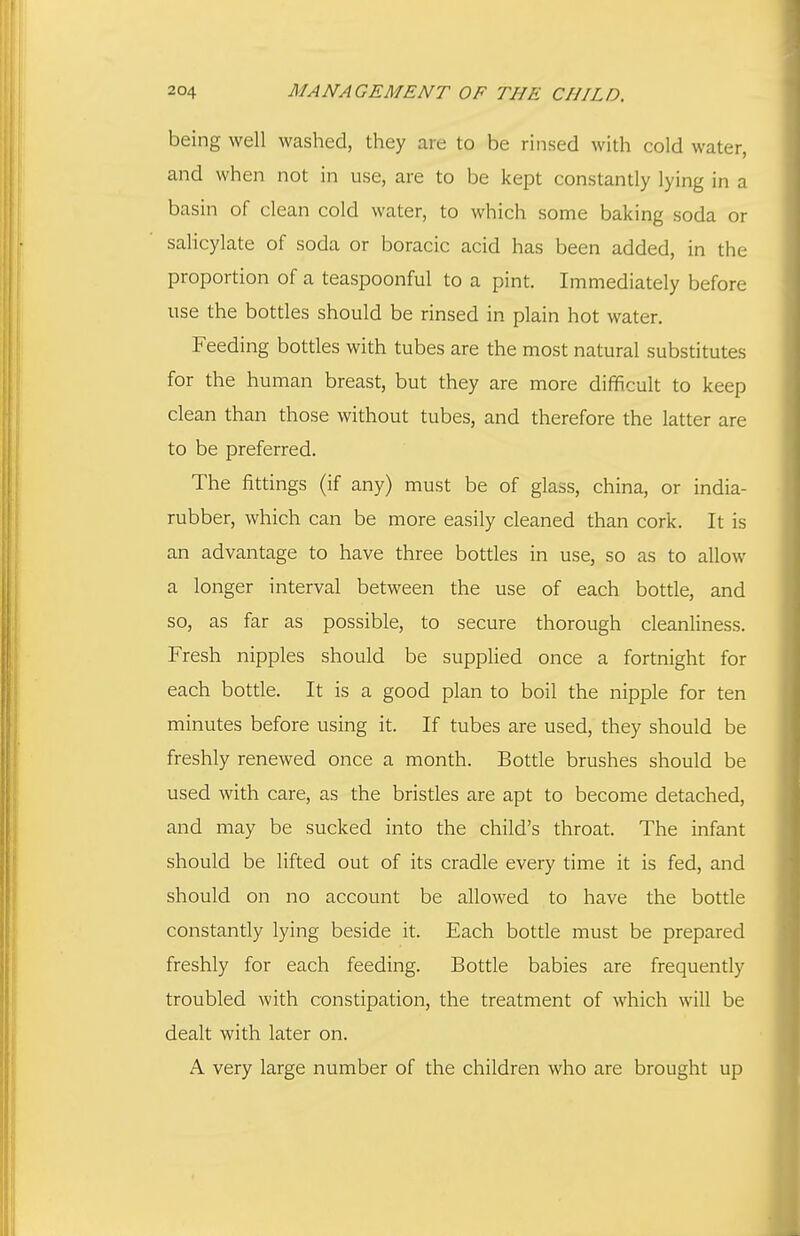 being well washed, they are to be rinsed with cold water, and when not in use, are to be kept constantly lying in a basin of clean cold water, to which some baking soda or saHcylate of soda or boracic acid has been added, in the proportion of a teaspoonful to a pint. Immediately before use the bottles should be rinsed in plain hot water. Feeding bottles with tubes are the most natural substitutes for the human breast, but they are more difficult to keep clean than those without tubes, and therefore the latter are to be preferred. The fittings (if any) must be of glass, china, or india- rubber, which can be more easily cleaned than cork. It is an advantage to have three bottles in use, so as to allow a longer interval between the use of each bottle, and so, as far as possible, to secure thorough cleanliness. Fresh nipples should be supplied once a fortnight for each bottle. It is a good plan to boil the nipple for ten minutes before using it. If tubes are used, they should be freshly renewed once a month. Bottle brushes should be used with care, as the bristles are apt to become detached, and may be sucked into the child's throat. The infant should be lifted out of its cradle every time it is fed, and should on no account be allowed to have the bottle constantly lying beside it. Each bottle must be prepared freshly for each feeding. Bottle babies are frequently troubled with constipation, the treatment of which will be dealt with later on. A very large number of the children who are brought up