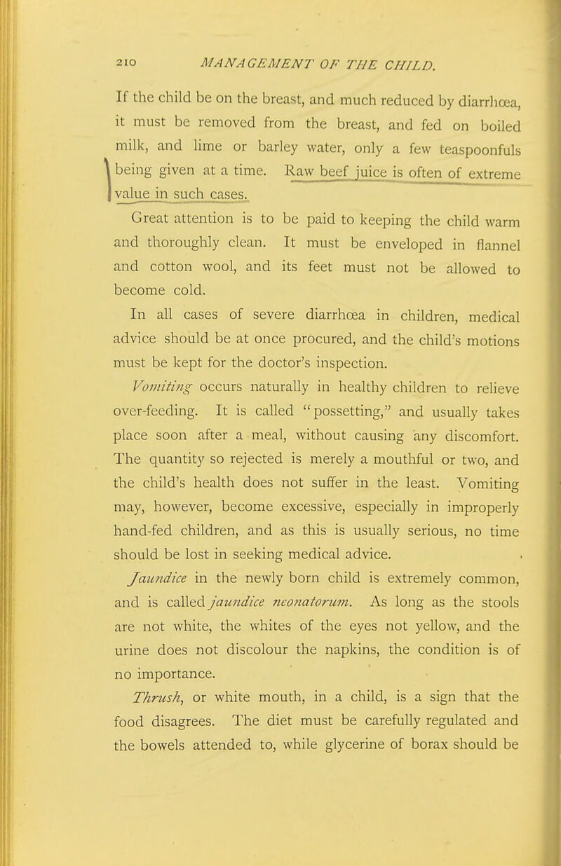 If the child be on the breast, and much reduced by diarrhoea, it must be removed from the breast, and fed on boiled milk, and lime or barley water, only a few teaspoonfuls 1being given at a time. Raw begf juice is often of extreme value in such cases._ Great attention is to be paid to keeping the child warm and thoroughly clean. It must be enveloped in flannel and cotton wool, and its feet must not be allowed to become cold. In all cases of severe diarrhoea in children, medical advice should be at once procured, and the child's motions must be kept for the doctor's inspection. Voviiti7ig occurs naturally in healthy children to relieve over-feeding. It is called  possetting, and usually takes place soon after a meal, without causing any discomfort. The quantity so rejected is merely a mouthful or two, and the child's health does not suffer in the least. Vomiting may, however, become excessive, especially in improperly hand-fed children, and as this is usually serious, no time should be lost in seeking medical advice. Jaundice in the newly born child is extremely common, and is called jaimdice neonatorum. As long as the stools are not white, the whites of the eyes not yellow, and the urine does not discolour the napkins, the condition is of no importance. Thrush, or white mouth, in a child, is a sign that the food disagrees. The diet must be carefully regulated and the bowels attended to, while glycerine of borax should be