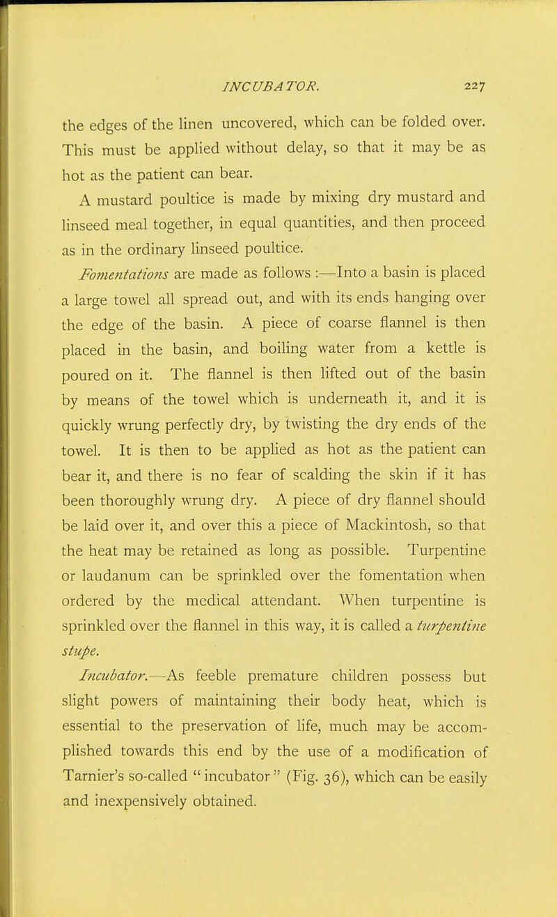 the edges of the linen uncovered, which can be folded over. This must be applied without delay, so that it may be as hot as the patient can bear. A mustard poultice is made by mixing dry mustard and linseed meal together, in equal quantities, and then proceed as in the ordinary linseed poultice. Fomentations are made as follows :—Into a basin is placed a large towel all spread out, and with its ends hanging over the edge of the basin. A piece of coarse flannel is then placed in the basin, and boiling water from a kettle is poured on it. The flannel is then lifted out of the basin by means of the towel which is underneath it, and it is quickly wrung perfectly dry, by twisting the dry ends of the towel. It is then to be applied as hot as the patient can bear it, and there is no fear of scalding the skin if it has been thoroughly wrung dry. A piece of dry flannel should be laid over it, and over this a piece of Mackintosh, so that the heat may be retained as long as possible. Turpentine or laudanum can be sprinkled over the fomentation when ordered by the medical attendant. When turpentine is sprinkled over the flannel in this way, it is called a turpentine stupe. Incubator.—As feeble premature children possess but slight powers of maintaining their body heat, which is essential to the preservation of life, much may be accom- plished towards this end by the use of a modification of Tarnier's so-called incubator  (Fig. 36), which can be easily and inexpensively obtained.