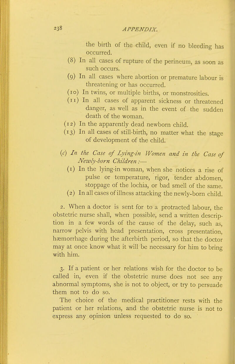 the birth of the child, even if no bleeding has occurred. (8) In all cases of rupture of the perineum, as soon as such occurs. (9) In all cases where abortion or premature labour is threatening or has occurred. (10) In twins, or multiple births, or monstrosities. (11) In all cases of apparent sickness or threatened danger, as well as in the event of the sudden death of the woman. (12) In the apparently dead newborn child. (13) In all cases of still-birth, no matter what the stage of development of the child. (<r) III the Case of Lying-iii Women and in the Case of Newly-born Childre7i:— (1) In the lying-in woman, when she notices a rise of pulse or temperature, rigor, tender abdomen, stoppage of the lochia, or bad smell of the same. (2) In all cases of illness attacking the newly-born child. 2. When a doctor is sent for to a protracted labour, the obstetric nurse shall, when possible, send a written descrip- tion in a few words of the cause of the delay, such as, narrow pelvis with head presentation, cross presentation, hsemorrhage during the afterbirth period, so that the doctor may at once know what it will be necessary for him to bring with him. 3. If a patient or her relations wish for the doctor to be called in, even if the obstetric nurse does not see any abnormal symptoms, she is not to object, or try to persuade them not to do so. The choice of the medical practitioner rests with the patient or her relations, and the obstetric nurse is not to express any opinion unless requested to do so.