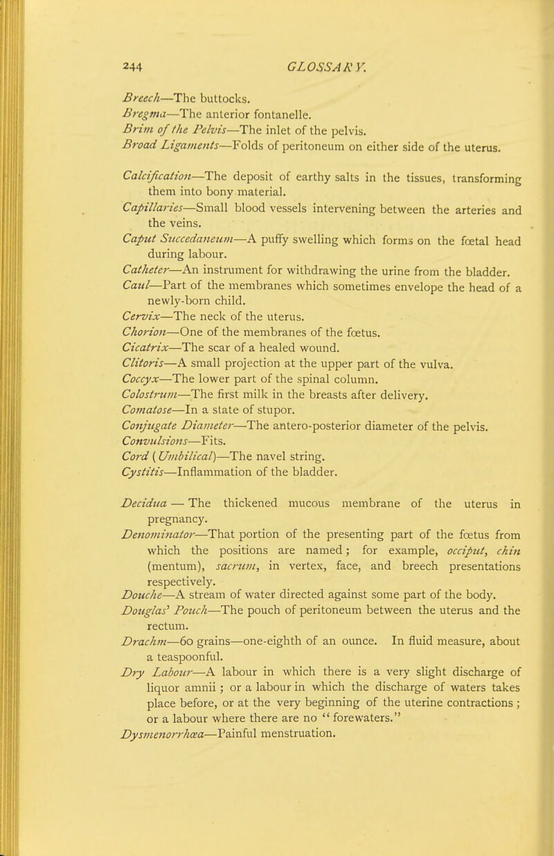 Breech—The buttocks. Bregma—The anterior fontanelle. Brim of the Pelvis—The inlet of the pelvis. Broad Ligaments—Folds of peritoneum on either side of the uterus. Calcification—The deposit of earthy salts in the tissues, transforming them into bony material. Capillaries—Small blood vessels intervening between the arteries and the veins. Caput Succedaneiim—A puffy swelling which forms on the foetal head during labour. Catheter—An instrument for withdrawing the urine from the bladder. Ca?</—Part of the membranes which sometimes envelope the head of a newly-born child. Cervix—The neck of the uterus. Chorion—One of the membranes of the foetus. Cicatrix—The scar of a healed wound. Clitoris—A small projection at the upper part of the vulva. Coccyx—The lower part of the spinal column. Colostrum—The first milk in the breasts after delivery. Comatose—In a slate of stupor. Conjugate Diameter—The antero-posterior diameter of the pelvis. Convulsions—Fits. Cord (Umbilical)—The navel string. Cystitis—Inflammation of the bladder. Decidua — The thickened mucous membrane of the uterus in pregnancy. Denominator—That portion of the presenting part of the foetus from which the positions are named; for example, occiput, chin (mentum), sacrum, in vertex, face, and breech presentations respectively. Douche—A stream of water directed against some part of the body. Douglas' Pouch—The pouch of peritoneum between the uterus and the rectum. Drachm—60 grains—one-eighth of an oimce. In fluid measure, about a teaspoonful. Dry Labour—A labour in which there is a very slight discharge of liquor amnii; or a labour in which the discharge of waters takes place before, or at the very beginning of the uterine contractions ; or a labour where there are no  forewaters. Dysmenorrhcea—Painful menstruation.