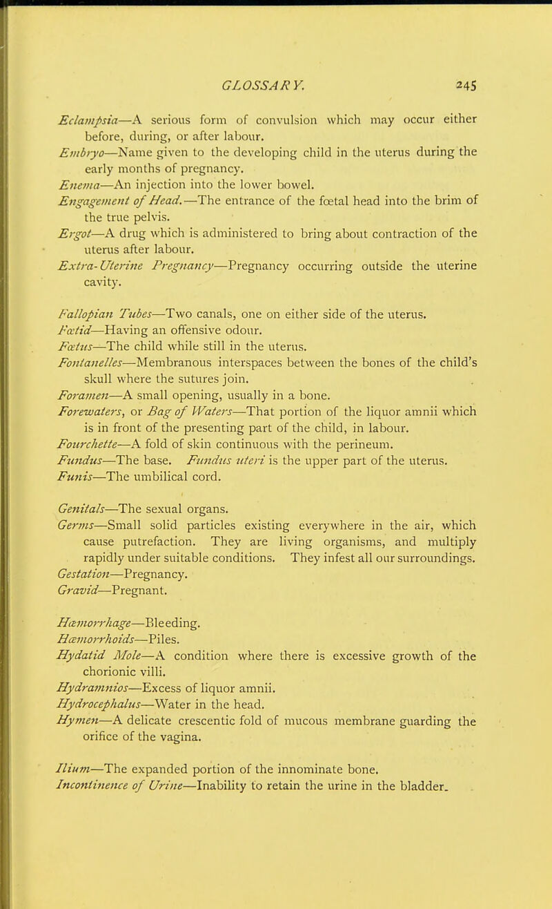 Eclampsia—A serious form of convulsion which may occur either before, during, or after labour. Embryo—Name given to the developing child in the uterus during the early months of pregnancy. Enema—An injection into the lower bowel. Engagement of Head.—The entrance of the foetal head into the brim of the true pelvis. Ergot—A drug which is administered to bring about contraction of the uterus after labour. Extra-Uterine Pregnancy—Pregnancy occurring outside the uterine cavity. Fallopian Tubes—Two canals, one on either side of the uterus. Frntid—Having an offensive odour. Fcetus—The child while still in the uterus. Fontanelles—Membranous interspaces between the bones of the child's skull where the sutures join. Foramen—A small opening, usually in a bone. Forewaters, or Bag of Waters—That portion of the liquor amnii which is in front of the presenting part of the child, in labour. Fourchette—A fold of skin continuous with the perineum. Fundus—The base. Fundus uteri is the upper part of the uterus. Funis—The umbilical cord. Genitals—The sexual organs. Germs—Small solid particles existing everywhere in the air, which cause putrefaction. They are living organisms, and multiply rapidly under suitable conditions. They infest all our surroundings. Gestation—Pregnancy. Gravid—Pregnant, Hemorrhage—Bleeding. Hcemorrhoids—Piles. Hydatid Mole—A condition where there is excessive growth of the chorionic villi. Hydramnios—Excess of liquor amnii. Hydrocephalus—Water in the head. Hymen—A delicate crescentic fold of mucous membrane guarding the orifice of the vagina. Ilium—The expanded portion of the innominate bone. Incontinence of Urine—Inability to retain the urine in the bladder.