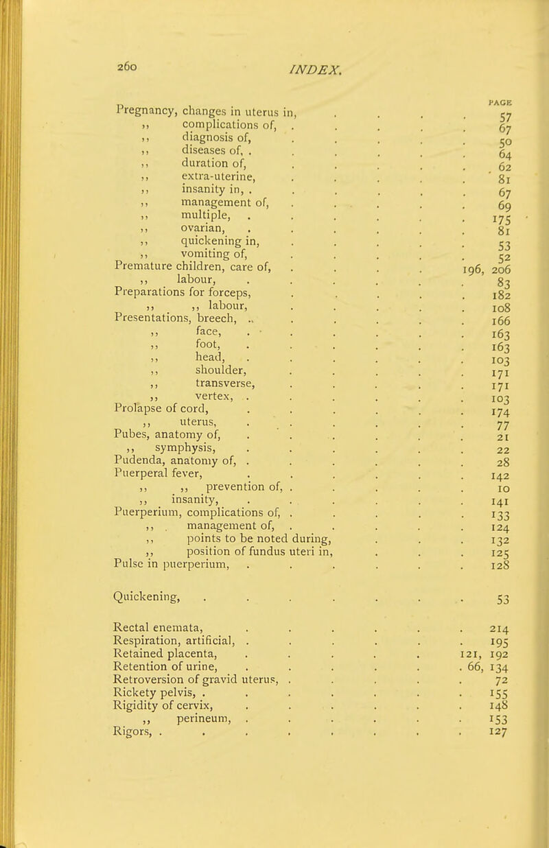 Pregnancy, changes in uterus in ,, complications of, ,, diagnosis of, ,, diseases of, . ,, duration of, ,, extra-uterine, ,, insanity in, . ,, management of, ,, multiple, ,, ovarian, ,, quickening in, ,, vomiting of, Premature children, care of, ,, labour, Preparations for forceps, 5, ,, labour, Presentations, breech, ., ,, face, ,, foot, head, ,, shoulder, ,, transverse, vertex, Prolapse of cord, ,, uterus, Pubes, anatomy of, ,, symphysis, Pudenda, anatomy of. Puerperal fever, ,, ,, prevention of, ,, insanity, Puerperium, complications of, ,, management of, ,, points to be noted during, ,, position of fundus uteri in, Pulse in puerperium. Quickening, Rectal enemata. Respiration, artificial, . Retained placenta. Retention of urine. Retroversion of gravid uterus. Rickety pelvis, , Rigidity of cervix, ,, perineum. Rigors, .