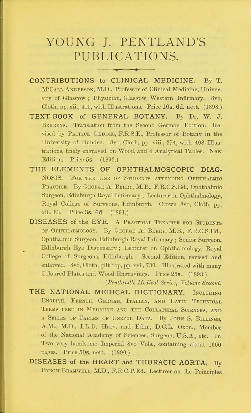 YOUNG J. PENTLAND'S PUBLICATIONS. CONTRIBUTIONS to CLINICAL MEDICINE. By T. M'Call Anderson, M.D., Professor of Clinical Medicine, Univer- sity of Glasgow ; Physician, Glasgow Western Infirmary, 8vo, Cloth, pp. xii., 415, with Illustrations. Price lOs. 6d. nett. (1898.) TEXT-BOOK of GENERAL BOTANY. By Dr. W. J. Behrens. Translation from the Second German Edition. Re- vised by Patrick Geddes, F.R.S.E., Professor of Botany in the University of Dundee. 8vo, Cloth, pp. viii., 374, with 408 Illus- trations, finely engraved on Wood, and 4 Analytical Tables. New Edition. Price 5s. (1893.) THE ELEMENTS OF OPHTHALMOSCOPIC DIAG- NOSIS. For the Use of Students attending Ophthalmio Practice. By George A. Berry, M.B., F.R.C.S.Ed., Ophthalmic Surgeon, Edinburgh Royal Infirmary ; Lecturer on Ophthalmology, Royal College of Surgeons, Edinburgh. Crown 8vo, Cloth, pp, xii.. 83. Price 3s. 6d. (1891.) DISEASES of the EYE. A Practical Treatise for Students OF Ophthalmology. By George A. Berry, M.B., F.R.C.S.Ed., Ophthalmic Surgeon, Edinburgh Royal Infirmary ; Senior Surgeon, Edinburgh Eye Dispensary ; Lecturer on Ophthalmology, Royal CoUege of Surgeons, Edinburgh. Second Edition, revised and enlarged. 8vo, Cloth, gilt top, pp. xvi,, 730. Illustrated with many Coloured Plates and Wood Engravings. Price 25s. (1893.) {Pentland's Medical Series, Volume Second, THE NATIONAL MEDICAL DICTIONARY. Including English, French, German, Italian, and Latin Technical Terms used in Medicine and the Collateral Sciences, and A Series of Tables of Useful Data. By John S. Billings, A.M., M.D., LL.D. Harv. and Edin., D.C.L. Oxon., Member of the National Academy of Sciences, Surgeon, U.S.A., etc. In Two very handsome Imperial 8vo Vols., containing about 1600 pages. Price 50s. nett. (1890.) DISEASES of the HEART and THORACIC AORTA. By Byrom Bramwell, M.D., F.RC.P.Ed., Lecturer on the Principles