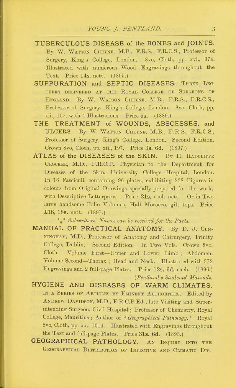 TUBERCULOUS DISEASE of the BONES and JOINTS. By W. Watson Cheynk, M.B., F.R.S., F.R.C.S., Professor of Surgery, King's College, London. 8vo, Cloth, pp. xvi., 374. Illustrated with numerous Wood Engravings throughout the Text. Price 14s. nett. (1895.) SUPPURATION and SEPTIC DISEASES. Three Lec- tures DELIVERED AT THE E.OTAL COLLEGE OF SuRGEONS OP England. By W. Watson Cheyne, M.B., F.R.S., F.R.C.S., Professor of Surgery, King's College, London. 8vo, Cloth, pp. xii., 102, with 4 Illustrations. Price 5s. (1889.) THE TREATMENT of WOUNDS, ABSCESSES, and ULCERS. By W. Watson Cheyne, M.B., F.R.S., F.R.C.S., Professor of Surgery, King's College. London. Second Edition. Crown 8vo, Cloth, pp. xii., 197. Price 3s. 6d. (1897.) ATLAS of the DISEASES of the SKIN. By H. Radcliffe Crocker, M.D., F.R.C.P., Physician to the Department for Diseases of the Sldn, University College Hospital, London. In 16 Fasciculi, containing 96 plates, exhibiting 238 Figures in colours from Original Drawings specially prepared for the work, with Descriptive Letterpress. Price 21s. each nett. Or in Two large handsome Folio Volumes, Half Morocco, gilt tops. Price £18, 18s. nett. (1897.) *^* Subscribers' Names can be received for the Parts, MANUAL OF PRACTICAL ANATOMY. By D. J. Cun- ningham, M.D., Professor of Anatomy and Chirurgery, Trinity College, Dublin. Second Edition. In Two Vols. Crown 8vo, Cloth. Vplume First—Upper and Lower Limb ; Abdomen. Volume Second—Thorax ; Head and Neck. Illustrated with 372 Engravings and 2 full-page Plates. Price 12s. 6d. each. (1896.) [Pentland's Students' Manuals. HYGIENE AND DISEASES OF WARM CLIMATES, IN A Series op Articles by Eminent Authorities. Edited by Andrew Davidson, M.D., F.R.C.P.Ed., late Visiting and Super- intending Surgeon, Civil Hospital; Professor of Chemistry, Royal College, Mauritius ; Author of  Oeographical Pathology. Royal 8vo, Cloth, pp. XX., 1014. Illustrated with Engravings throughout the Text and full-page Plates. Price 31s. 6d. (1893.) GEOGRAPHICAL PATHOLOGY. An Inquiry into the Geographical Distribution of Infective and Climatic Dis-