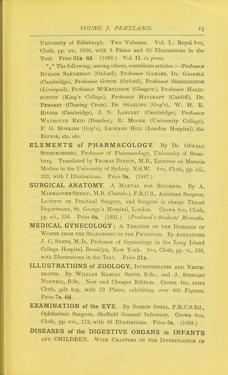 University of Edinburgh. Two Volumes. Vol. I., Royal 8vo, Cloth, pp. XX., 1036, with 3 Plates and 93 Illustrations in the Text. Price 31s. 6d. (1898.) yoi.W. inpre&s. *^* The following, among others, contribute articles :—Professor BuKDON Sanderson (Oxford), Professor Gamgee, Dr. Gaskell (Cambridge), Professor GOTOH (Oxford), Professor Shereington (Liverpool), Professor M'Kendriok (Glasgow), Professor Halli- burton (King's College), Professor Hayoeaft (Cardiff), Dr. Pembrey (Charing Cross), Dr. Starling (Guy's), W. H. R, Rivers (Cambridge), J. N. Langley (Cambridge), Professor Waymodth Rkid (Dundee), B. Moore (University College), P. G. Hopkins (Guy's), Leonard Hill (London Hospital), the Editor, etc. etc. ELEMENTS of PHARMACOLOGY. By Dr. Oswald ScHMiEDEBERG, Professor of Pharmacology, University of Stras- burg. Translated by Thomas Dixson, M.B., Lecturer on Materia Medica in the University of Sydney, N.S.W. 8vo, Cloth, pp. xii., 223, with 7 Illustrations. Price 9s. (1887.) SURGICAL ANATOMY. A Manual for Students. By A. Marmaduke Sheild, M.B. (Cantab.), E.R.C.S., Assistant Surgeon, Lecturer on Practical Surgery, and Surgeon in charge Throat Department, St. George's Hospital, London. Crown 8vo, Cloth, pp. xii., 226. Price 6s. (1891.) {Pentland's Students' Manuals. MEDICAL GYNECOLOGY: A Treatise on the Diseases of Women from the Standpoint of the Physician. By Alexander J. C. Skene, M.D., Professor of Gynecology in the Long Island College Hospital, Brooklyn, New York. 8vo, Cloth, pp. vi., 530, with Illustrations in the Text. Price 21s. ILLUSTRATIONS of ZOOLOGY, Invertebrates and Verte- brates. By William Ramsay Smith, B.Sc, and J. Stewart NoRWELL, B.Sc. New and Cheaper Edition. Crown 4to, extra Cloth, gilt top, with 70 Plates, exhibiting over 400 Figures. Price 7s. 6d. EXAMINATION of the EYE. By Simeon Snell, F.R.C.S.Ed., Ophthalmic Surgeon, Sheffield General Infirmary. Crown 8vo, Cloth, pp. xvi., 172, with 88 Illustrations. Price 5s. (1898.) DISEASES of the DIGESTIVE ORGANS in INFANTS and CHILDREN. With Chapters on the Investigation of