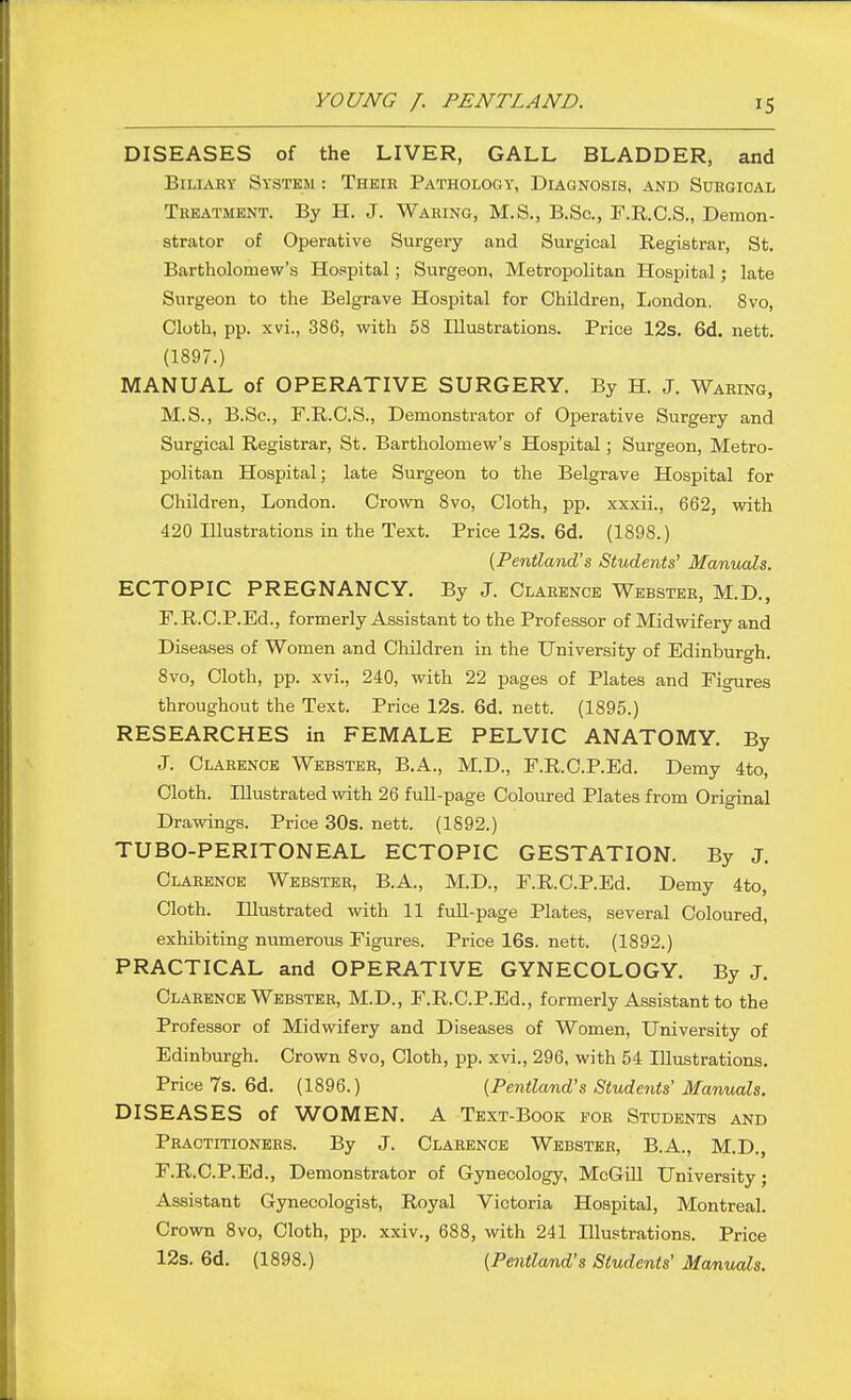 DISEASES of the LIVER, GALL BLADDER, and Biliary System : Their Pathology, Diagnosis, and Sdrgioal Treatment. By H. J. Waring, M.S., B.Sc, T.R.C.S., Demon- strator of Operative Surgery and Surgical Registrar, St. Bartholomew's Hospital; Surgeon, Metropolitan Hospital; late Surgeon to the Belgrave Hospital for Children, Ijondon. 8vo, Cloth, pp. xvi., 386, with 68 Illustrations. Price 12s. 6d. nett. (1897.) MANUAL of OPERATIVE SURGERY. By H. J. Waring, M.S., B.Sc, F.R.C.S., Demonstrator of Operative Surgery and Surgical Registrar, St. Bartholomew's Hospital; Surgeon, Metro- politan Hospital; late Surgeon to the Belgrave Hospital for Children, London. Crown 8vo, Cloth, pp. xxxii., 662, with 420 Illustrations in the Text. Price 12s. 6d. (1898.) {Pentland's Students' Manuals. ECTOPIC PREGNANCY. By J. Clarence Webster, M.D., F.R.C.P.Ed., formerly Assistant to the Professor of Midwifery and Diseases of Women and Children in the University of Edinburgh. 8vo, Cloth, pp. xvi., 240, with 22 pages of Plates and Figures throughout the Text. Price 12s. 6d. nett. (1895.) RESEARCHES in FEMALE PELVIC ANATOMY. By J. Clarence Webster, B.A., M.D., F.KC.P.Ed. Demy 4to, Cloth. Illustrated with 26 full-page Coloured Plates from Original Drawings. Price 30s. nett. (1892.) TUBO-PERITONEAL ECTOPIC GESTATION. By J. Clarence Webster, B.A., M.D., F.R.C.P.Ed. Demy 4to, Cloth. Illustrated with 11 fuU-page Plates, several Coloured, exhibiting numerous Figures. Price 16s. nett. (1892.) PRACTICAL and OPERATIVE GYNECOLOGY. By J. Clarence Webster, M.D., F.R.C.P.Ed., formerly Assistant to the Professor of Midwifery and Diseases of Women, University of Edinburgh. Crown 8vo, Cloth, pp. xvi., 296, with 54 Illustrations. Price 7s. 6d. (1896.) {Pentland's Students' Manuals. DISEASES of WOMEN. A Text-Book for Students and Practitioners. By J. Clarence Webster, B.A., M.D., F.R.C.P.Ed., Demonstrator of Gynecology, McGill University; Assistant Gynecologist, Royal Victoria Hospital, Montreal. Crown 8vo, Cloth, pp. xxiv., 688, with 241 Illustrations. Price