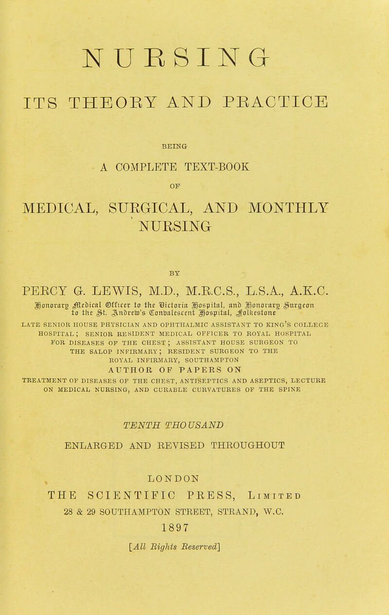 NUBSING- ITS THBOEY AND PEACTICE BEING A COMPLETE TEXT-BOOK OF MEDICAL, SURGICAL, AND MONTHLY ' NURSING BY PEECY G. LEWIS, M.D., M.E.C.S., L.S.A., A.K.C. Jjononivj) cubical Officer to Ihc '©ictoriit gospital, anb ^)onovavj) ^iTrgfon to the ^t. <3lnt)vcU)'s CionbiUcsccut gjospitat, Jfolltcstone LATE SENIOU HOUSE PHYSICIAN AND OPHTHALMIC ASSISTANT TO KING's COLLEGE HOSPITAL ; SENIOR RESIDENT MEDICAL OFFICER TO ROYAL HOSPITAL FOR DISEASES OF THE CHEST ; ASSISTANT HOUSE SURGEON TO THE SALOP infirmary; RESIDENT SURGEON TO THE ROYAL INFIRMARY, SOUTHAMPTON AUTHOR OP PAPERS ON TREATMENT OF DISEASES OF THE CHEST, ANTISEPTICS AND ASEPTICS, LECTURE ON MEDICAL NURSING, AND CURABLE CURVATURES OF THE SPINE TENTH THOUSAND ENLARGED AND REVISED THROUGHOUT LONDON THE SCIENTIFIC PRESS, Limited 28 & 29 SOUTHAMPTON STREET, STRAND, W.C. 1897 \_All Bights Beserved]