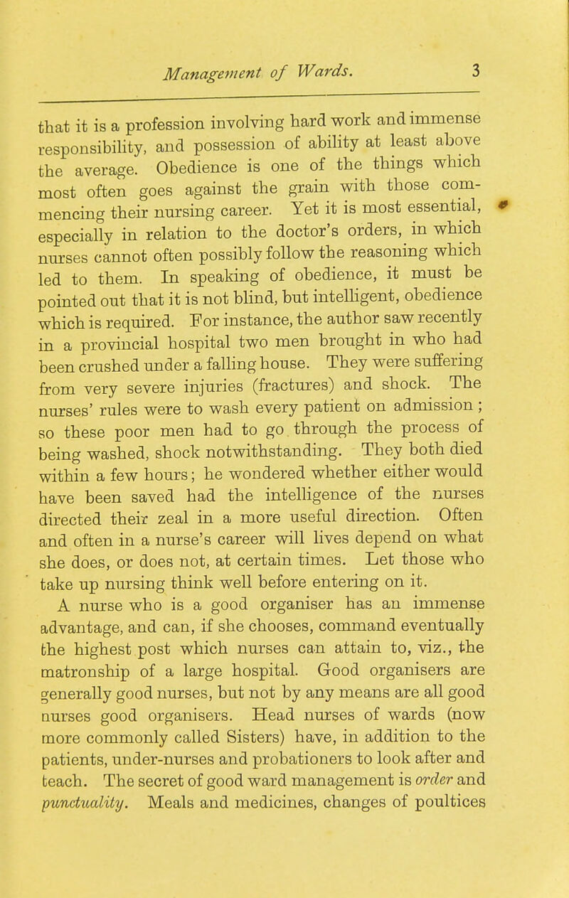 Management of Wards. that it is a profession involving hard work and immense responsibility, and possession of ability at least above the average. Obedience is one of the things which most often goes against the grain with those com- mencing their nursing career. Yet it is most essential, especially in relation to the doctor's orders, in which nm:ses cannot often possibly follow the reasoning which led to them. In speaking of obedience, it must be pointed out that it is not blind, but intelHgent, obedience which is required. For instance, the author saw recently in a provincial hospital two men brought in who had been crushed under a falhng house. They were suffering from very severe injuries (fractures) and shock. The nurses' rules were to wash every patient on admission ; so these poor men had to go through the process of being washed, shock notwithstanding. They both died within a few hours; he wondered whether either would have been saved had the intelligence of the nurses directed their zeal in a more useful direction. Often and often in a nurse's career will lives depend on what she does, or does not, at certain times. Let those who take up nursing think well before entering on it. A nurse who is a good organiser has an immense advantage, and can, if she chooses, command eventually the highest post which nurses can attain to, viz., the tnatronship of a large hospital. Good organisers are generally good nurses, but not by any means are all good Qurses good organisers. Head nurses of wards (now more commonly called Sisters) have, in addition to the patients, under-nurses and probationers to look after and teach. The secret of good ward management is order and pundiLality. Meals and medicines, changes of poultices