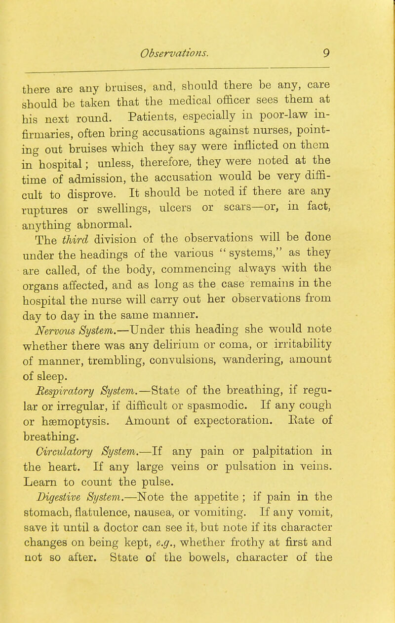 there are any bruises, and, should there be any, care should be taken that the medical officer sees them at his next round. Patients, especially in poor-law in- firmaries, often bring accusations against nurses, point- ing out bruises which they say were inflicted on them in hospital; unless, therefore, they were noted at the time of admission, the accusation would be very diffi- cult to disprove. It should be noted if there are any ruptures or sweUings, ulcers or scars—or, in fact, anything abnormal. The third division of the observations will be done under the headings of the various  systems, as they are called, of the body, commencing always with the organs affected, and as long as the case remains in the hospital the nurse will carry out her observations from day to day in the same manner. Nervous System.—Under this heading she would note whether there was any dehrium or coma, or irritability of manner, trembhng, convulsions, wandering, amount of sleep. Respiratory System.—State of the breathing, if regu- lar or irregular, if difficult or spasmodic. If any cough or haemoptysis. Amount of expectoration. Eate of breathing. Circulatory System.—If any pain or palpitation in the heart. If any large veins or pulsation in veins. Learn to count the pulse. Digestive System.—Note the appetite ; if pain in the stomach, flatulence, nausea, or vomiting. If any vomit, save it until a doctor can see it, but note if its character changes on being kept, e.g., whether frothy at first and not so after. State of the bowels, character of the