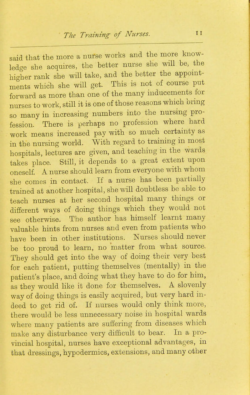 The Training of Nurses. said that the more a nurse works and the more know- ledge she acquires, the better nurse she will be, the hi<^her rank she will take, and the better the appomt- ments which she will get. This is not of course put forward as more than one of the many inducements for nurses to work, still it is one of those reasons which brmg so many in increasing numbers into the nursing pro- fession. There is perhaps no profession where hard work means increased pay with so much certainty as in the nursing world. With regard to training in most hospitals, lectures are given, and teaching in the wards takes place. Still, it depends to a great extent upon oneself. A nurse should learn from everyone with whom she comes in contact. If a nurse has been partially trained at another hospital, she will doubtless be able to teach nurses at her second hospital many things or different ways of doing things which they would not see otherwise. The author has himself learnt many valuable hints from nurses and even from patients who have been in other institutions. Nurses should never be too proud to learn, no matter from what source. They should get into the way of doing their very best for each patient, putting themselves (mentally) in the patient's place, and doing what they have to do for him, as they would like it done for themselves. A slovenly way of doing things is easily acquired, but very hard in- deed to get rid of. If nurses would only think more, there would be less unnecessary noise in hospital wards where many patients are suffering from diseases which make any disturbance very difficult to bear. In a pro- vincial hospital, nurses have exceptional advantages, in that dressings, hypodermics, extensions, and many other