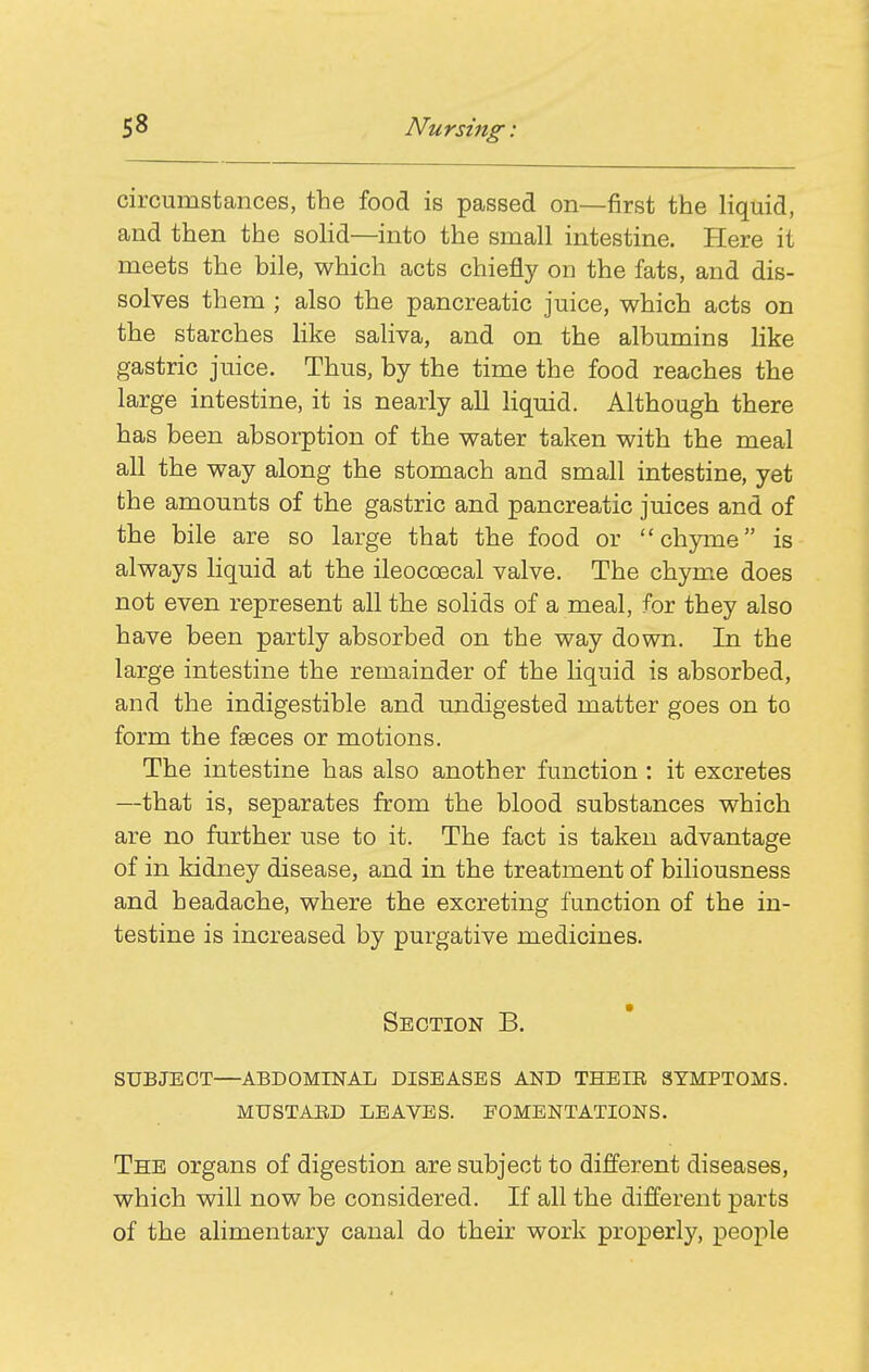 circumstances, the food is passed on—first the liquid, and then the soHd—into the small intestine. Here it meets the bile, which acts chiefly on the fats, and dis- solves them ; also the pancreatic juice, which acts on the starches like saliva, and on the albumins like gastric juice. Thus, by the time the food reaches the large intestine, it is nearly all liquid. Although there has been absorption of the water taken with the meal all the way along the stomach and small intestine, yet the amounts of the gastric and pancreatic juices and of the bile are so large that the food or chyme is always liquid at the ileocoecal valve. The chym.e does not even represent all the solids of a meal, for they also have been partly absorbed on the way down. In the large intestine the remainder of the liquid is absorbed, and the indigestible and undigested matter goes on to form the faeces or motions. The intestine has also another function : it excretes —that is, separates from the blood substances which are no further use to it. The fact is taken advantage of in kidney disease, and in the treatment of biliousness and headache, where the excreting function of the in- testine is increased by purgative medicines. Section B. subject—abdominal diseases and theie symptoms, mustaed leaves. fomentations. The organs of digestion are subject to different diseases, which will now be considered. If all the different parts of the alimentary canal do their work properly, people