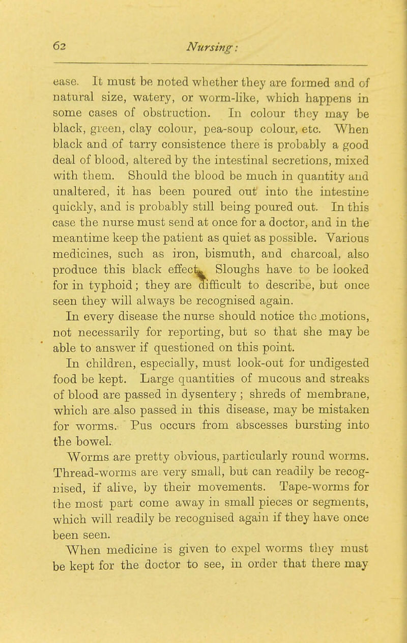 ease. It must be noted whether they are formed a.nd of natural size, watery, or worm-like, which happens in some cases of obstruction. In colour they may be black, green, clay colour, pea-soup colour, etc. When black and of tarry consistence there is probably a good deal of blood, altered by the intestinal secretions, mixed with them. Should the blood be much in quantity and unaltered, it has been poured out into the intestine quickly, and is probably still being poured out. In this case the nurse must send at once for a doctor, and in the meantime keep the patient as quiet as possible. Various medicines, such as iron, bismuth, and charcoal, also produce this black effeck Sloughs have to be looked for in typhoid; they are difficult to describe, but once seen they will always be recognised again. In every disease the nurse should notice the jnotions, not necessarily for reporting, but so that she may be able to answer if questioned on this point. In children, especially, must look-out for undigested food be kept. Large quantities of mucous and streaks of blood are passed in dysentery ; shreds of membrane, which are also passed in this disease, may be mistaken for worms. Pus occurs from abscesses bm'sting into the bowel. Worms are pretty obvious, particularly round worms. Thread-worms are very small, but can readily be recog- nised, if ahve, by their movements. Tape-worms for the most part come away in small pieces or segments, which will readily be recognised again if they have once been seen. When medicine is given to expel worms they must be kept for the doctor to see, in order that there may