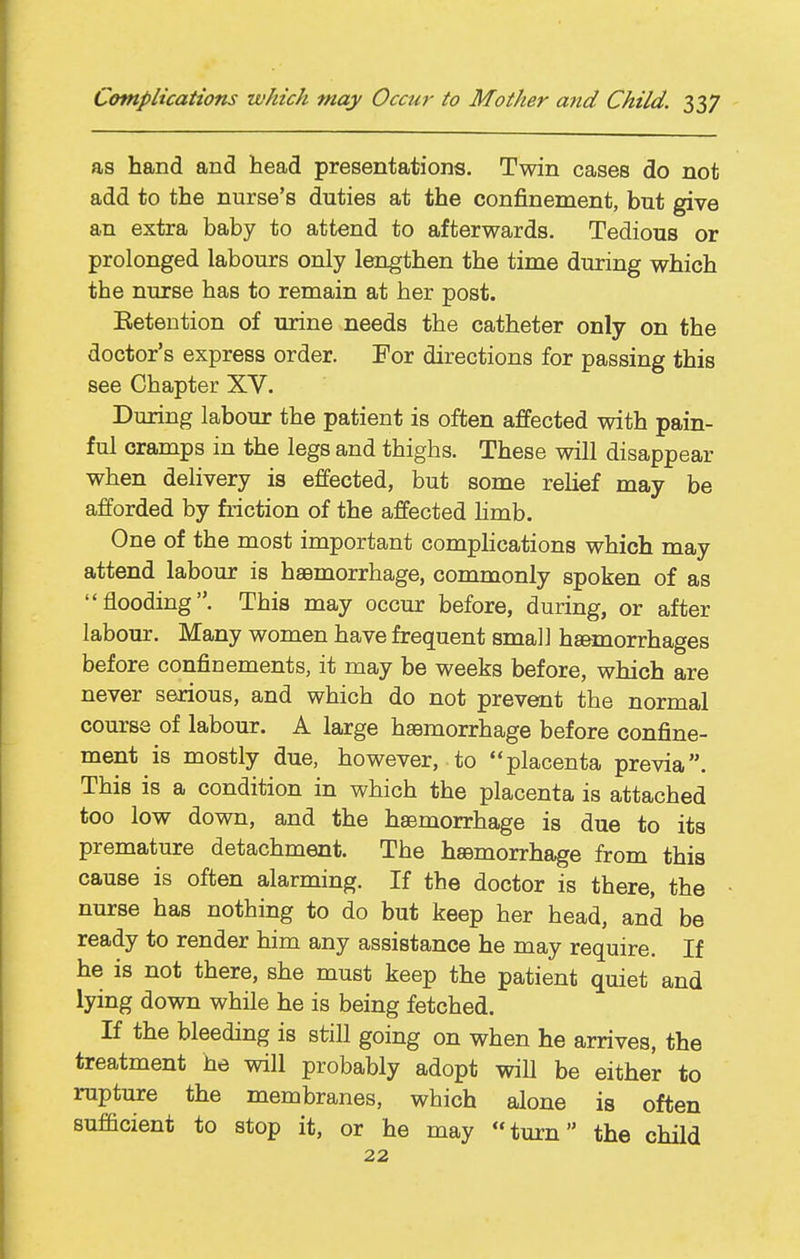 as hand and head presentations. Twin cases do not add to the nurse's duties at the confinement, but give an extra baby to attend to afterwards. Tedious or prolonged labours only lengthen the time during which the nurse has to remain at her post. Eetention of urine needs the catheter only on the doctor's express order. For directions for passing this see Chapter XV. During labour the patient is often affected with pain- ful cramps in the legs and thighs. These will disappear when delivery is effected, but some rehef may be afforded by fiiction of the affected hmb. One of the most important complications which may attend labour is haBmorrhage, commonly spoken of as flooding. This may occur before, during, or after labour. Many women have frequent small ha&morrhages before confinements, it may be weeks before, which are never serious, and which do not prevent the normal course of labour. A large haemorrhage before confine- ment is mostly due, however, to placenta previa. This is a condition in which the placenta is attached too low down, and the haemorrhage is due to its premature detachment. The haemorrhage from this cause is often alarming. If the doctor is there, the nurse has nothing to do but keep her head, and be ready to render him any assistance he may require. If he is not there, she must keep the patient quiet and lying down while he is being fetched. If the bleeding is still going on when he arrives, the treatment he will probably adopt will be either to rupture the membranes, which alone is often sufficient to stop it, or he may turn the child 22