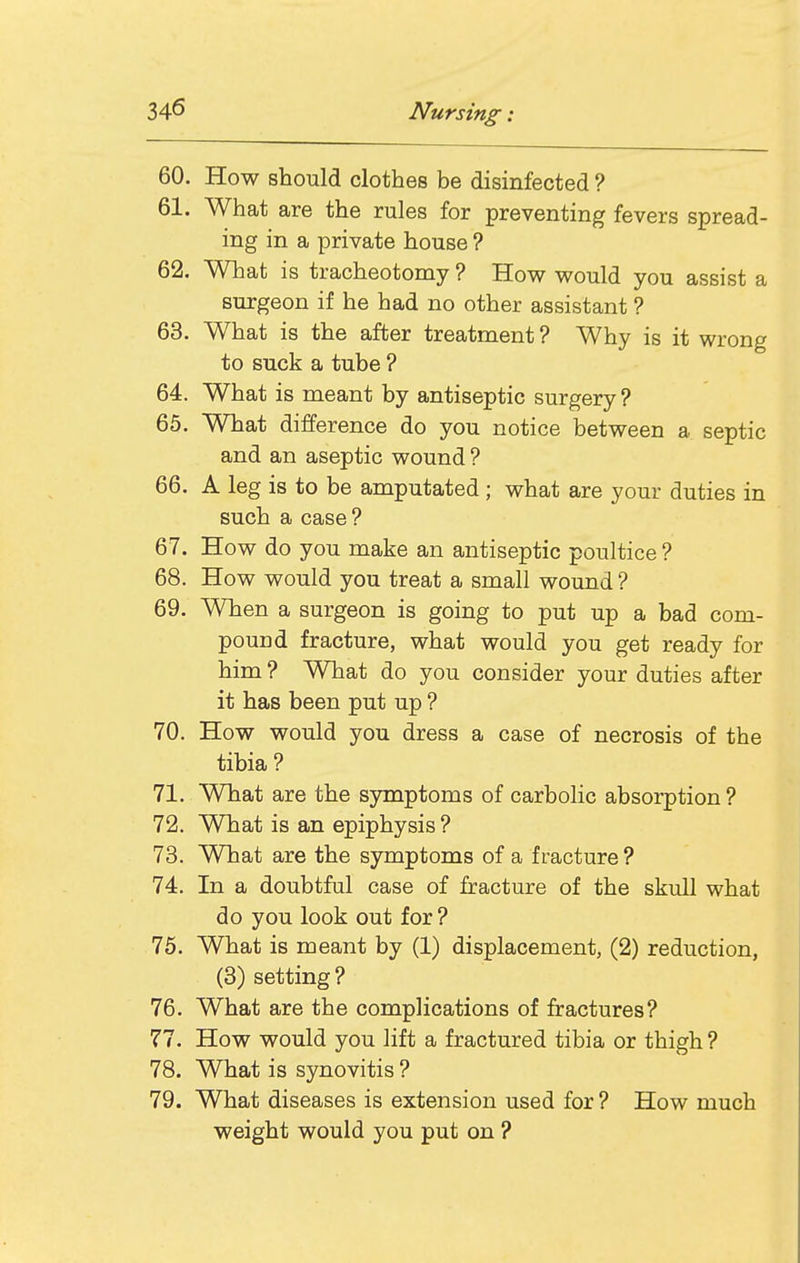 60. How should clothes be disinfected ? 61. What are the rules for preventing fevers spread- ing in a private house ? 62. What is tracheotomy ? Hov^ would you assist a surgeon if he had no other assistant ? 63. What is the after treatment ? Why is it wrong to suck a tube ? 64. What is meant by antiseptic surgery ? 65. What difference do you notice between a septic and an aseptic wound ? 66. A leg is to be amputated; what are your duties in such a case ? 67. How do you make an antiseptic poultice ? 68. How would you treat a small wound ? 69. When a surgeon is going to put up a bad com- pound fracture, what would you get ready for him ? What do you consider your duties after it has been put up ? 70. How would you dress a case of necrosis of the tibia ? 71. What are the symptoms of carbolic absorption ? 72. What is an epiphysis ? 73. What are the symptoms of a fracture ? 74. In a doubtful case of fracture of the skull what do you look out for ? 75. What is meant by (1) displacement, (2) reduction, (3) setting? 76. What are the complications of fractures? 77. How would you lift a fractured tibia or thigh ? 78. What is synovitis ? 79. What diseases is extension used for ? How much weight would you put on ?