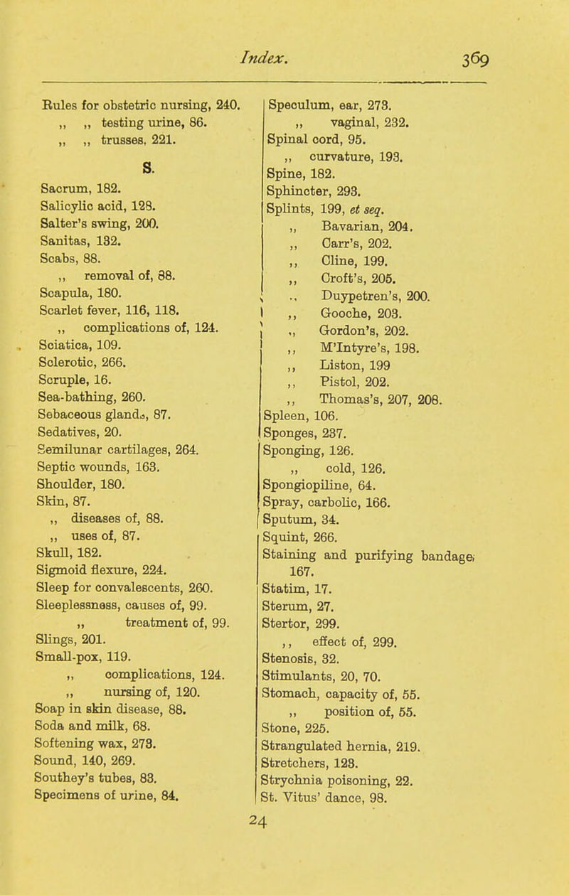 Eules for obstetric nursing, 240. ,, „ testing urine, 86. „ ,, trusses, 221, s. Sacrum, 182. Salicylic acid, 128. Salter's swing, 200. Sanitas, 132. Scabs, 88, ,, removal of, 88. Scapula, 180. Scarlet fever, 116, 118. ,, complications of, 124. Sciatica, 109. Sclerotic, 266. Scruple, 16. Sea-bathing, 260. Sebaceous glands, 87. Sedatives, 20. Semilunar cartilages, 264. Septic wounds, 163. Shoulder, 180. Skin, 87. ,, diseases of, 88. ,, uses of, 87. Skull, 182. Sigmoid flexure, 224. Sleep for convalescents, 260. Sleeplessness, causes of, 99. „ treatment of, 99. Slings, 201. Small-pox, 119. „ complications, 124. „ nursing of, 120. Soap in skin disease, 88. Soda and milk, 68. Softening wax, 273. Sound, 140, 269. Southey's tubes, 83. Specimens of urine, 84. Speculum, ear, 273. ,, vaginal, 282. Spinal cord, 95. ,, curvature, 193. Spine, 182. Sphincter, 293. Splints, 199, et seq. „ Bavarian, 204. „ Carr's, 202. ,, Oline, 199. „ Croft's, 205. Duypetren's, 200. I ,, Gooche, 203. \ „ Gordon's, 202. ' ,, M'Intyre's, 198. ,, Listen, 199 ,, Pistol, 202. Thomas's, 207, 208. Spleen, 106. Sponges, 237. Sponging, 126. „ cold, 126. Spongiopiline, 64. Spray, carbolic, 166. Sputum, 34. Squint, 266. Staining and purifying bandagei 167. Statim, 17. Sterum, 27. Stertor, 299. ,, effect of, 299. Stenosis, 32. Stimulants, 20, 70. Stomach, capacity of, 55. ,, position of, 55. Stone, 225. Strangulated hernia, 219. Stretchers, 123. Strychnia poisoning, 22. St. Vitus' dance, 98. 24