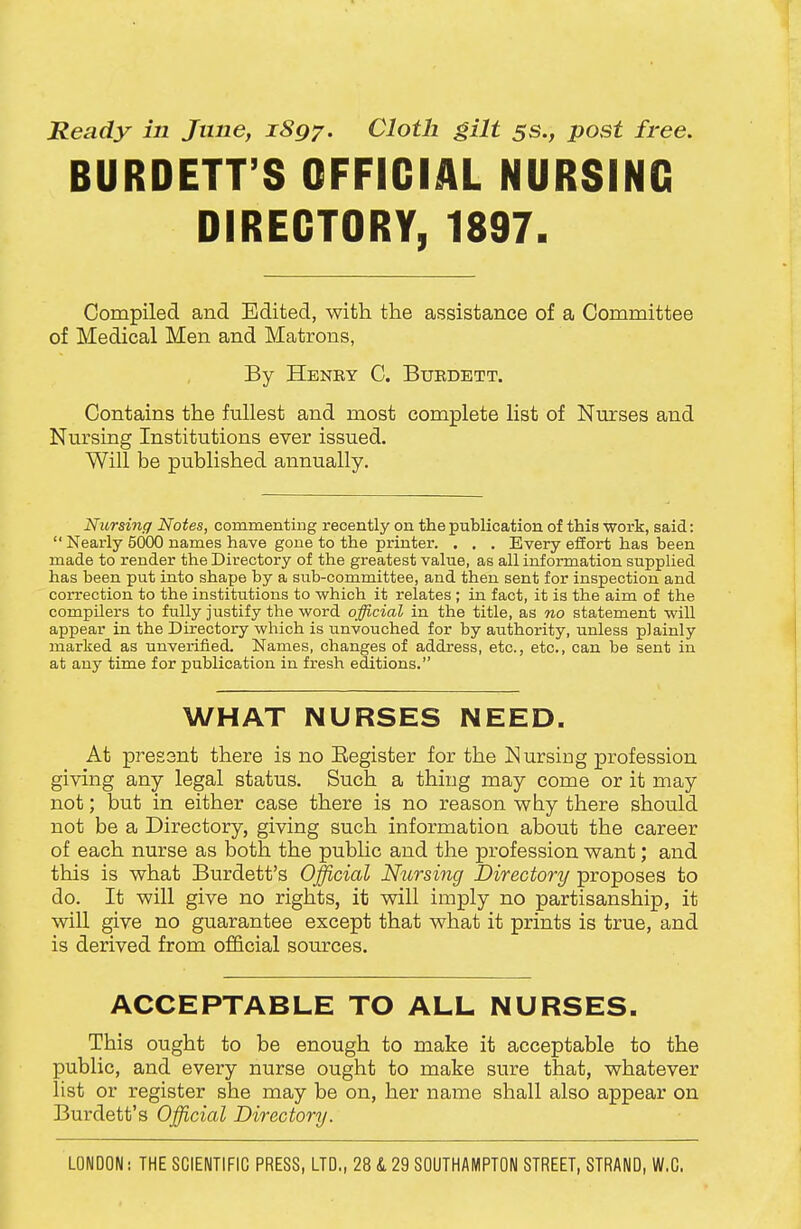 Ready in June, iSgy. Cloth gilt 5s., post free. BURDETT'S OFFICIAL NURSING DIRECTORY, 1897. Compiled and Edited, with the assistance of a Committee of Medical Men and Matrons, By Henry C. Buedett. Contains the fullest and most complete list of Nurses and Nursing Institutions ever issued. Will be published annually. Nursing Notes, commenting recently on the publication of this work, said:  Nearly 5000 names have gone to the printer. . . . Every effort has been made to render the Directory of the greatest value, as all information supplied has been put into shape by a sub-committee, and then sent for inspection and correction to the institutions to which it relates; in fact, it is the aim of the compilers to fully justify the word official in the title, as no statement will appear in the Directory which is unvouched for by authority, unless plainly marked as unverified. Names, changes of address, etc., etc., can be sent in at any time for publication in fresh editions. WHAT NURSES NEED. At pressnt there is no Eegister for the Nursing profession giving any legal status. Such a thing may come or it may not; but in either case there is no reason wby there should not be a Directory, giving such information about the career of each nurse as both the public and the profession want; and this is what Burdett's Official Nursing Directory proposes to do. It will give no rights, it will imply no partisanship, it will give no guarantee except that what it prints is true, and is derived from official som-ces. ACCEPTABLE TO ALL NURSES. This ought to be enough to make it acceptable to the public, and every nurse ought to make sure that, whatever list or register she may be on, her name shall also appear on Burdett's Official Directory.