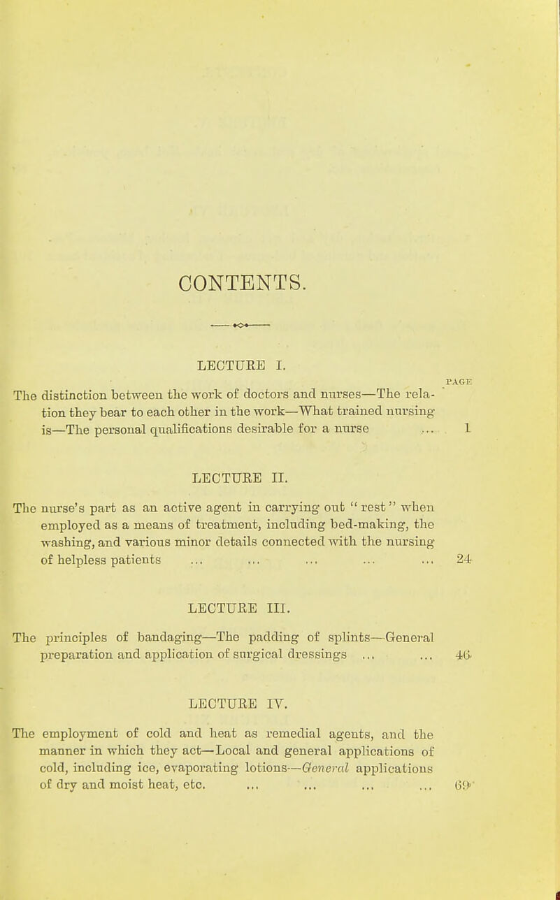 CONTENTS. LECTUKE I. The distinction between the work of doctors and nurses—The rela- tion they bear to each other in the work—What trained nursing is—The personal qualifications desirable for a nurse LECTUEE II. The nurse's part as an active agent in carrying out  rest when employed as a means of treatment, including bed-making, the washing, and various minor details connected A\'ith the nursing of helpless patients ... ... ... ... ... 24 LECTURE III. The principles of bandaging—The padding of splints—General preparation and application of surgical dressings ... ... 4(> LECTUKE IV. The employment of cold and heat as remedial agents, and the manner in which they act—Local and general applications of cold, including ice, evaporating lotions—General applications of dry and moist heat, etc. .., ... ... ...