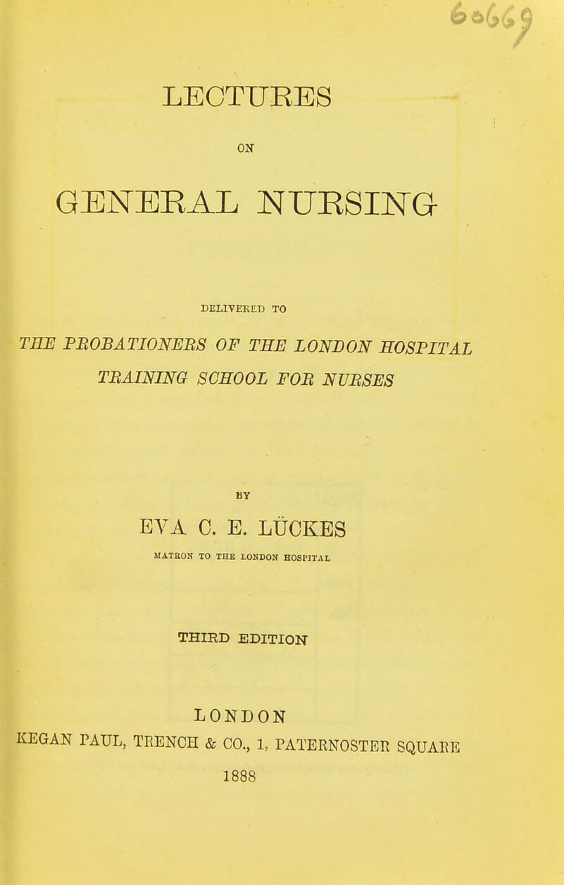 66 LECTURES ON GENERAL NURSING DELIVEKED TO TEE PROBATIONERS OF THE LONDON HOSPITAL TRAINING SCHOOL FOR NURSES EVA 0. E. LtiCKES MATEON TO THE LONDON HOSPITAL THIED EDITION LONDON KEGAN PAUL, TEENCH & CO., 1, PATERNOSTER SQUARE 1888