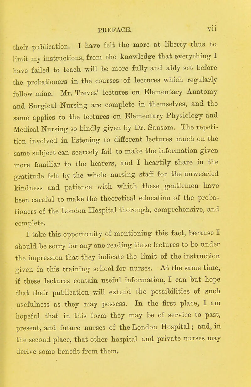 their piiblicatioB. I have felt the more at liberty thus to limit my instructions, from the knowledge that everything I have failed to teach will be more fully and ably set before the probationers in the courses of lectures which regularly follow mine. Mr. Treves' lectures on Elementary Anatomy and Surgical Nursing are complete in themselves, and the same applies to the lectures on Elementary Physiology and Medical Nursing so kindly given by Dr. Sansom. The repeti-^ tion involved in listening to different lectures much on the same subject can scarcely fail to make the information given more familiar to the hearers, and I heartily share in the gratitude felt by the whole nursing stafE for the unwearied kindness and patience with which these gentlemen have been careful to make the theoretical education of the proba- tioners of the London Hospital thorough, comprehensive, and complete. I take this opportunity of mentioning this fact, because I should be sorry for any one reading these lectures to be under the impression that they indicate the limit of the instruction given in this training school for nurses. At the same time, if these lectures contain useful information, I can but hope that their publication will extend the possibilities of such usefulness as they may possess. In the first place, I am hopeful that in this form they may be of service to past, present, and future nurses of the London Hospital; and, in the second place, that other hospital and private nurses may derive some benefit from them.