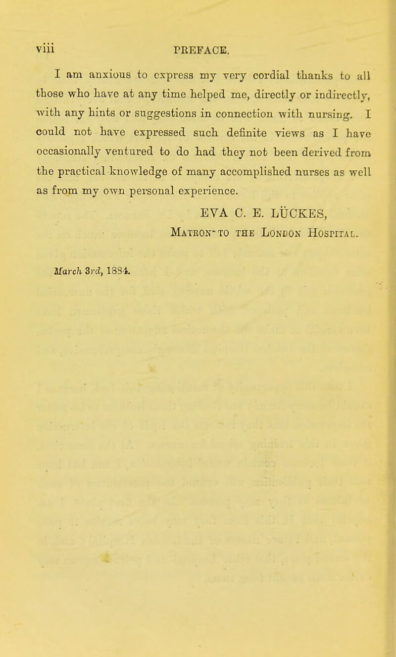 I am anxious to express my very cordial thanks to all those who have at any time helped me, directly or indii-ectly, Avith any hints or suggestions in connection with nursing. I could not have expressed such definite views as I have occasionally ventured to do had they not been derived from the practical knowledge of many accomplished nurses as well as from my own personal experience. EVA C. E. LUCKES, Matkon-to the London Hospital. March Srd, ISS-t