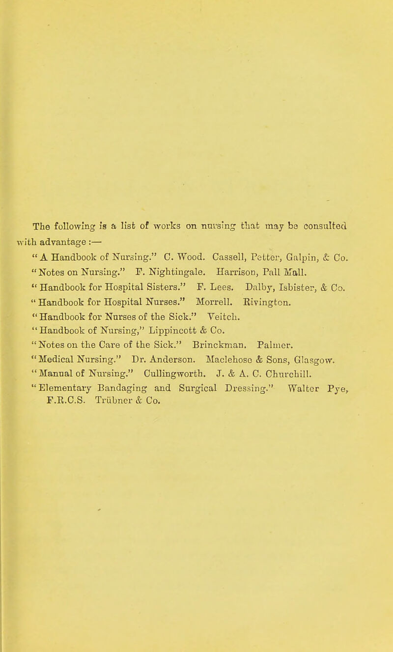 vith advantage:— A Handbook of Nui'sing. C. Wood. Cassell, Fetter, Galpin, & Co. Notes on Nursing. P. Nightingale. Harrison, Pall jiTall. *' Handbook for Hospital Sisters. F. Lees. Dalby, labister, & Co.  Handbook for Hospital Nurses. Morrell. Rivington.  Handbook for Nurses of the Sick. Veitch. Handbook of Nursing, Lippincott & Co. Notes on the Cai'e of the Sick. Brincknian. Palmer.  Medical Nursing. Dr. Anderson. Maclehoso & Sons, Glasgow.  Manual of Nm-sing. CulHngworth. J. & A. C. Churchill. Elementary Bandaging and Surgical Dressing. Walter Pye, F.R.C.S. Trubner & Co.
