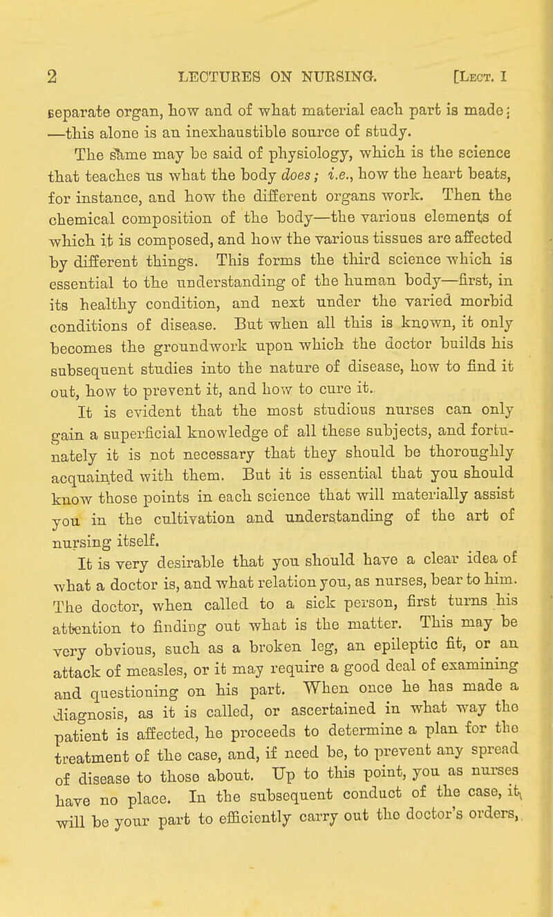 Eeparate organ, tow and of what material eacla part is made: —this alone is an inexhaustible source of study. The slime may be said of physiology, which is the science that teaches us what the body does; i.e., how the heart beats, for instance, and how the different organs work. Then the chemical composition of the body—the various elements of which it is composed, and how the various tissues are affected by different things. This forms the third science which is essential to the understanding of the human body—first, in its healthy condition, and next under the varied morbid conditions of disease. But when all this is known, it only becomes the groundwork upon which the doctor builds his subsequent studies into the nature of disease, how to find it out, how to prevent it, and how to cure it. It is evident that the most studious nurses can only gain a superficial knowledge of all these subjects, and fortu- nately it is not necessary that they should be thoroughly acquainted with them. But it is essential that you should know those points in each science that will materially assist you in the cultivation and understanding of the art of nursing itself. It is very desirable that you should have a clear idea of what a doctor is, and what relation you, as nurses, bear to him. The doctor, when called to a sick person, first turns his attention to finding out what is the matter. This may be very obvious, such as a broken leg, an epileptic fit, or an attack of measles, or it may require a good deal of examining and questioning on his part. When once he has made a diagnosis, as it is called, or ascertained in what way the patient is affected, he proceeds to determine a plan for the treatment of the case, and, if need be, to prevent any spread of disease to those about. Up to this point, you as nui-ses have no place. In the subsequent conduct of the case, it^ will be your part to efBciently carry out the doctor's orders,,