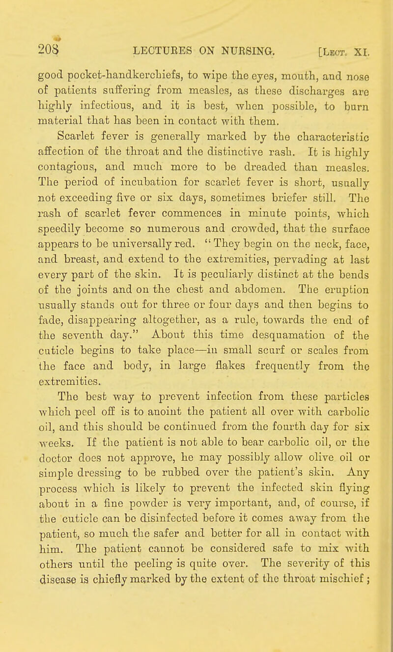 good pocket-handkercliiefs, to wipe the eyes, mouth, and nose of j)atients saffering from measles, as these discharges are highly infectious, and it is best, when possible, to burn material that has been in contact with them. Scarlet fever is generally marked by the characteristic affection of the throat and the distinctive rash. It is highly contagious, and much more to be dreaded than measles. The period of incubation for scarlet fever is short, usually not exceeding five or six days, sometimes briefer still. The rash of scarlet fever commences in minute points, which speedily become so numerous and crowded, that the surface appears to be universally red.  They begiu on the neck, face, and breast, and extend to the extremities, pervading at last every part of the skin. It is peculiarly distinct at the bends of the joints and on the chest and abdomen. The eruption usually stands out for three or four days and then begins to fade, disappearing altogether, as a rule, towards the end of the seventh day. About this time desquamation of the cuticle begins to take place—in small scurf or scales from the face and body, in large flakes frequently from the extremities. The best way to prevent infection from these particles which peel off is to anoint the patient all over with carbolic oil, and this should be continued from the fourth day for six weeks. If the patient is not able to bear carbolic oil, or the doctor does not approve, he may possibly allow olive oil or simple dressing to be rubbed over the patient's skin. Any process which is likely to prevent the infected skin flying about in a fine powder is vei'y important, and, of course, if the cuticle can be disinfected before it comes away from the patient, so much the safer and better for all in contact with him. The patient cannot be considered safe to mix with others until the peeling is quite over. The severity of this disease is chiefly marked by the extent of the throat mischief;