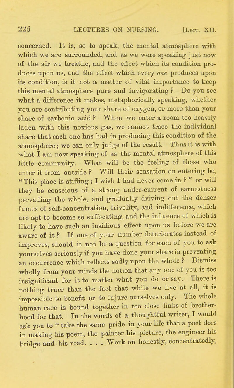 22G LECTURES ON NURSING. [Leot. XU. concerned. It is, so to speak, the mental atmospliere with which we are surrounded, and as we were speaking just now of the air we breathe, and the effect which its condition pro- duces upon us, and the effect which every one produces upon its condition, is it not a matter of vital importance to keep this mental atmosphere pure and invigorating ? Do you see what a difference it makes, metaphorically speaking, whether you are contributing your share of oxygen, or more than your share of carbonic acid ? When we enter a room too heavily laden with this noxious gas, we cannot trace the individual share that each one has had in producing this condition of the atmosphere; we can only judge of the result. Thus it is with what I am now speaking of as the mental atmosphere of this little community. What will be the feeling of those who enter it from outside ? Will their sensation on entering be,  This place is stifling ; I wish I had never come in ?  or will they be conscious of a strong under-current of earnestness pervading the whole, and gradually driving out the denser fumes of self-concentration, frivolity, and indifference, which are apt to become so suffocating, and the influence of which is likely to have such an insidious effect upon us before we are aware of it ? If one of your number deteriorates instead of improves, should it not be a question for each of you to ask yourselves seriously if you have done your shai-e in preventing an occurrence which reflects sadly upon the whole ? Dismiss wholly from your minds the notion that any one of you is too insignificant for it to matter what you do or say. There is nothing truer than the fact that while we live at all, it is impossible to benefit or to injure ourselves only. The whole human race is bound together in too close links of brother- hood for that. In the words of a thoughtful writer, I would ask you to  take the same pride in your life that a poet docs in making his poem, the painter his picture, the engineer his bridge and his road. . . . Work on honestly, concentratedly,