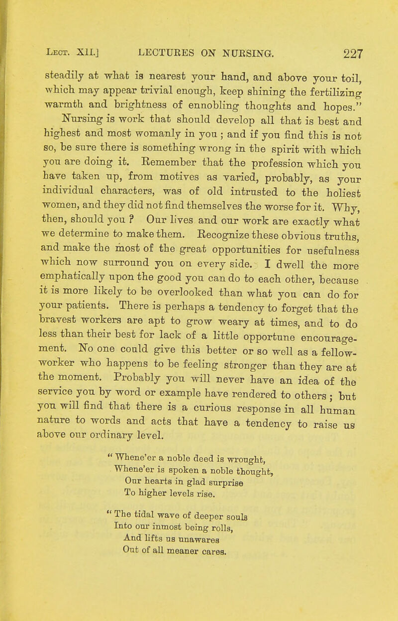 steadily at wliat is nearest your hand, and above your toil, whicli may appear trivial enough, keep shining the fertilizing warmth and brightness of ennobling thoughts and hopes. Nursing is work that should develop all that is best and highest and most womanly in you ; and if you find this is not so, be sure there is something wrong in the spirit with which you are doing it. Remember that the profession which you have taken up, from motives as varied, probably, as your individual characters, was of old intrusted to the holiest women, and they did not find themselves the worse for it. Why, then, should you ? Our lives and our work are exactly what we determine to make them. Recognize these obvious truths, and make the most of the great opportunities for usefulness which now surround you on every side. I dwell the more emphatically upon the good you can do to each other, because it is more likely to be overlooked than what you can do for your patients. There is perhaps a tendency to forget that the bravest workers are apt to grow weary at times, and to do less than their best for lack of a little opportune encourage- ment. No one could give this better or so well as a fellow- worker who happens to be feeling stronger than they are at the moment. Probably you will never have an idea of the service you by word or example have rendered to others ; but you will find that there is a curious response in all human nature to words and acts that have a tendency to raise us above our ordinary level.  Whene'er a noble deed is wi-onghfc, Whene'er is spoken a noble thought, Our hearts in glad surprise To higher levels rise.  The tidal wave of deeper soula Into our inmost being rolls, And lifts us unawares Out of all meaner cares.