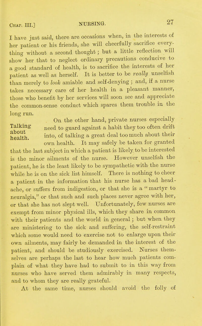 I have just said, there are occasions when, in the interests of her patient or his friends, she will cheerfully sacrifice every- thing without a second thought; but a little reflection will show her that to neglect ordinary precautions conducive to a good standard of health, is to sacrifice the interests of her patient as well as herself. It is better to be really unselfish than merely to look amiable and self-denying ; and, if a nurse takes necessary care of her health in a pleasant manner, those who benefit by her services will soon see and appreciate the common-sense conduct which spares them trouble in the long run. On the other hand, private nurses especially Talking- ^^^^ guard against a habit they too often drift health °^ talking a great deal too much about their own health. It may safely be taken for granted that the last subject in which a patient is likely to be interested is the minor ailments of the nurse. However unselfish the patient, he is the least likely to be sympathetic with the nurse while he is on the sick list himself. There is nothing to cheer a patient in the information that his nurse has a bad head- ache, or sufiers from indigestion, or that she is a  martyr to neuralgia, or that such and such places never agree with her, or that she has not slept well. Unfortunately, few nurses are exempt from minor physical ills, which they share in common with their patients and the world in general; but when they are ministering to the sick and suffering, the self-restraint which some would need to exercise not to enlarge upon their own ailments, may fau-ly be demanded in the interest of the patient, and should be studiously exercised. Nurses them- selves are perhaps the last to hear how much patients com- plain of what they have had to submit to in this way from nurses who have served them admirably in many respects, and to whom they are really grateful. At the same time, nurses should avoid the folly of