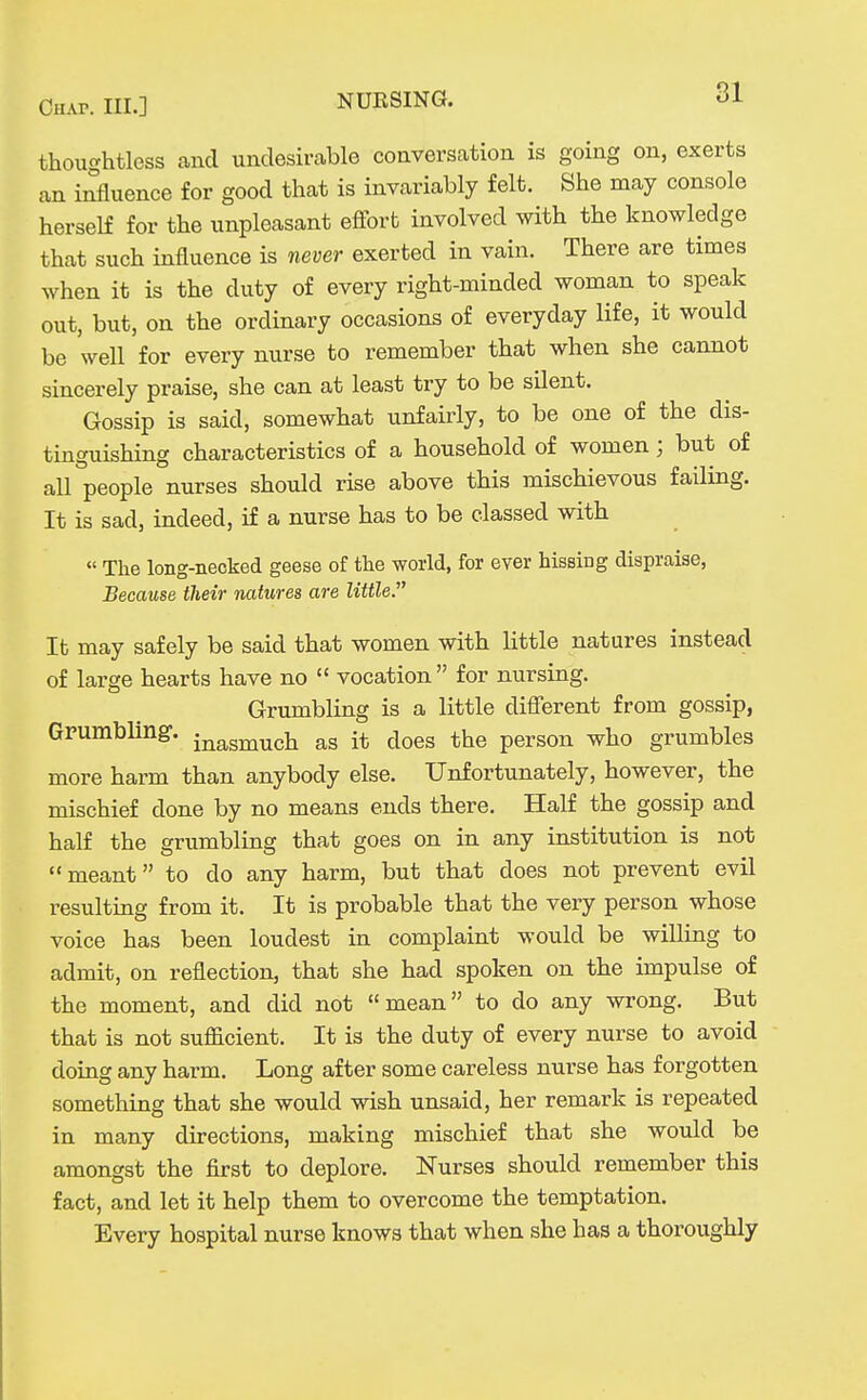 thoughtless and undesirable conversation is going on, exerts an influence for good that is invariably felt. She may console herself for the unpleasant eflfort involved with the knowledge that such influence is never exerted in vain. There are times when it is the duty of every right-minded woman to speak out, but, on the ordinary occasions of everyday life, it would be well for every nurse to remember that when she cannot sincerely praise, she can at least try to be silent. Gossip is said, somewhat unfairly, to be one of the dis- tinguishing characteristics of a household of women; but of all people nurses should rise above this mischievous failing. It is sad, indeed, if a nurse has to be classed with  The long-necked geese of the world, for ever hissing dispraise, Because their natures are little, It may safely be said that women with little natures instead of large hearts have no  vocation for nursing. Grumbling is a little difierent from gossip, Gpumbling-. inasmuch as it does the person who grumbles more harm than anybody else. Unfortunately, however, the mischief done by no means ends there. Half the gossip and half the grumbling that goes on in any institution is not meant to do any harm, but that does not prevent evil resulting from it. It is probable that the very person whose voice has been loudest in complaint would be willing to admit, on reflection, that she had spoken on the impulse of the moment, and did not mean to do any wrong. But that is not sufiicient. It is the duty of every nurse to avoid doing any harm. Long after some careless nurse has forgotten something that she would wish unsaid, her remark is repeated in many directions, making mischief that she would be amongst the first to deplore. Nurses should remember this fact, and let it help them to overcome the temptation. Every hospital nurse knows that when she has a thoroughly