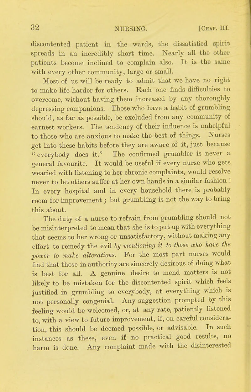 discontented patient in the wards, the dissatisfied spirit spreads in an incredibly short time. Nearly all the other patients become inclined to complain also. It is the same with every other community, large or small. Most of us will be ready to admit that we have no right to make life harder for others. Each one finds difficulties to overcome, without having them increased by any thoroughly depressing companions. Those who have a habit of grumbling should, as far as possible, be excluded from any community of earnest workers. The tendency of their influence is unhelpful to those who are anxious to make the best of things. Nurses get into these habits before they are aware of it, just because  everybody does it. The confirmed grumbler is never a general favourite. It would be useful if every nurse who gets wearied with listening to her chronic complaints, would resolve never to let others suffer at her own hands in a similar fashion ! In every hospital and in every household there is probably room for improvement; but grumbling is not the way to bring this about. The duty of a nurse to refrain from grumbling should not be misinterpreted to mean that she is to put up with everything that seems to her wrong or unsatisfactory, without making any effort to remedy the evil hy mentioning it to those who have the power to make alterations. For the most part nurses would find that those in authority are sincerely desirous of doing what is best for all. A genuine desire to mend matters is not likely to be mistaken for the discontented spirit which feels justified in grumbling to everybody, at everything which is not personally congenial. Any suggestion prompted by this feeling would be welcomed, or, at any rate, patiently listened to, with a view to future improvement, if, on careful considera- tion, this should be deemed possible, or advisable. In such instances as these, even if no practical good results, no harm is done. Any complaint made with the disinterested