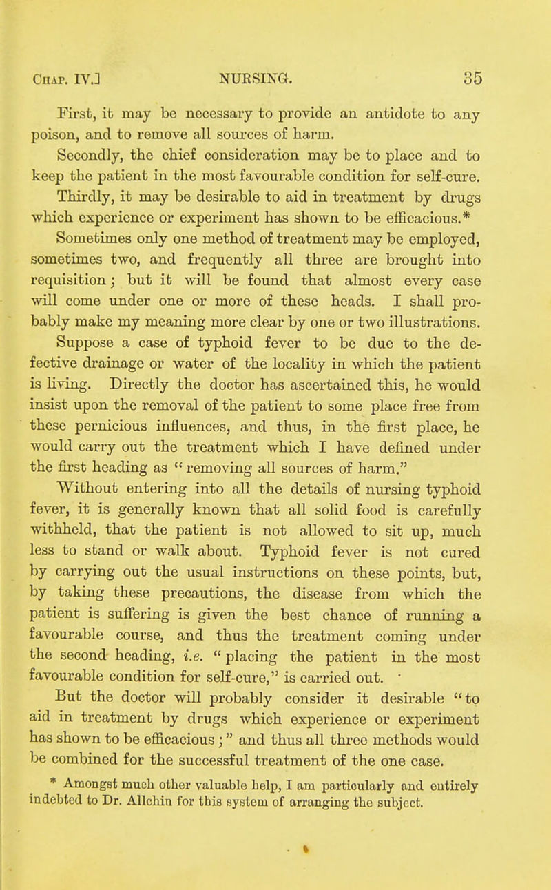 First, it may be necessary to provide an antidote to any poison, and to remove all sources of harm. Secondly, the chief consideration may be to place and to keep the patient in the most favoui-able condition for self-cure. ThiixUy, it may be desirable to aid in treatment by drugs which experience or experiment has shown to be efficacious.* Sometimes only one method of treatment may be employed, sometimes two, and frequently all three are brought into requisition; but it will be found that almost every case will come under one or more of these heads. I shall pro- bably make my meaning more clear by one or two illustrations. Suppose a case of typhoid fever to be due to the de- fective drainage or water of the locality in which the patient is living. Directly the doctor has ascertained this, he would insist upon the removal of the patient to some place free from these pernicious influences, and thus, in the first place, he would carry out the treatment which I have defined under the first heading as  removing all sources of harm. Without entering into all the details of nursing typhoid fever, it is generally known that all solid food is carefully withheld, that the patient is not allowed to sit up, much less to stand or walk about. Typhoid fever is not cared by carrying out the usual instructions on these points, but, by taking these precautions, the disease from which the patient is suffering is given the best chance of running a favourable course, and thus the treatment coming under the second heading, i.e.  placing the patient in the most favourable condition for self-cure, is carried out. • But the doctor will probably consider it desirable to aid in treatment by drugs which experience or experiment has shown to be efficacious; and thus all three methods would be combined for the successful treatment of the one case. * Amongst much other valuable help, I am particularly and entirely indebted to Dr. Allchin for this system of arranging the subject.