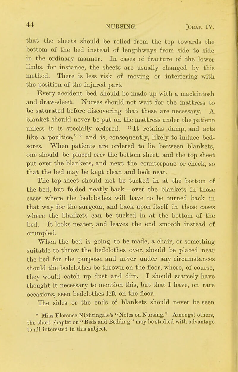 that the sheets should be rolled from the top towards the bottom of the bed instead of lengthways from side to side in the ordinary manner. In cases of fracture of the lower limbs, for instance, the sheets are usually changed by this method. There is less risk of moving or interfering with the position of the injured part. Every accident bed should be made up with a mackintosh and draw-sheet. Nurses should not wait for the mattress to be saturated before discovering that these are necessary. A blanket should never be put on the mattress under the patient unless it is specially ordered.  It retains damp, and acts like a poultice, * and is, consequently, likely to induce bed- sores. When patients are ordered to lie between blankets, one should be placed over the bottom sheet, and the top sheet put over the blankets, and next the counterpane or check, so that the bed may be kept clean and look neat. The top sheet should not be tucked in at the bottom of the bed, but folded neatly back—over the blankets in those cases where the bedclothes will have to be turned back in that way for the surgeon, and back upon itself in those cases where the blankets can be tucked in at the bottom of the bed. It looks neater, and leaves the end smooth instead of crumpled. When the bed is going to be made, a chair, or something suitable to throw the bedclothes over, should be placed near the bed for the purpose, and never under any circumstances should the bedclothes be thrown on the floor, where, of course, they would catch up dust and dirt. I should scarcely have thought it necessary to mention this, but that I have, on rare occasions, seen bedclothes left on the floor. The sides or the ends of blankets should never be seen * Miss Florence Nightingale's  Notes on Nursing. Amongst others, the short chapter on  Beds and Bedding  may be studied with advantage to all interested in this subject.