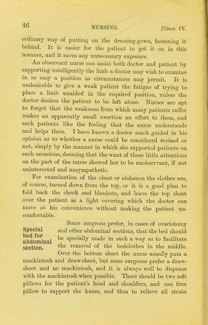 NUESING. [Chap. IV. ordinary way of putting on the dressing-gown, fastening it behind. It is easier for the patient to get it on in this manner, and it saves any unnecessary exposure. An observant nurse can assist both doctor and patient by supporting intelligently the limb a doctor may wish to examine in as easy a position as circumstances may permit. It is undesirable to give a weak patient the fatigue of trying to place a limb unaided in the required position, unless the doctor desu-es the patient to be left alone. Nurses are apt to forget that the weakness from which many patients suffer makes an apparently small exertion an effort to them, and such patients like the feeling that the nurse understands and helps them. I have known a doctor much guided in his opinion as to whether a nurse could be considered trained or not, simply by the manner in which she supported patients on such occasions, deeming that the want of these little attentions on the pai't of the nurse showed her to be unobservant, if not uninterested and unsympathetic. Por examination of the chest or abdomen the clothes are, of course, turned down from the top, or it is a good plan to fold back the check and blankets, and leave the top sheet over the patient as a light covering which the doctor can move at his convenience without making the patient un- comfortable. Some sm'geons prefer, in cases of ovariotomy Special and other abdominal sections, that the bed should abdominal specially made in such a way as to facilitate seetion. removal of the bedclothes in the middle. Over the bottom sheet the nurse usually puts a mackintosh and draw-sheet, but some surgeons prefer a draw- sheet and no mackintosh, and it is always well to dispense with the mackintosh when possible. There should be two soft pillows for the patient's head and shoulders, and one firm pillow to support the knees, and thus to relieve all strain