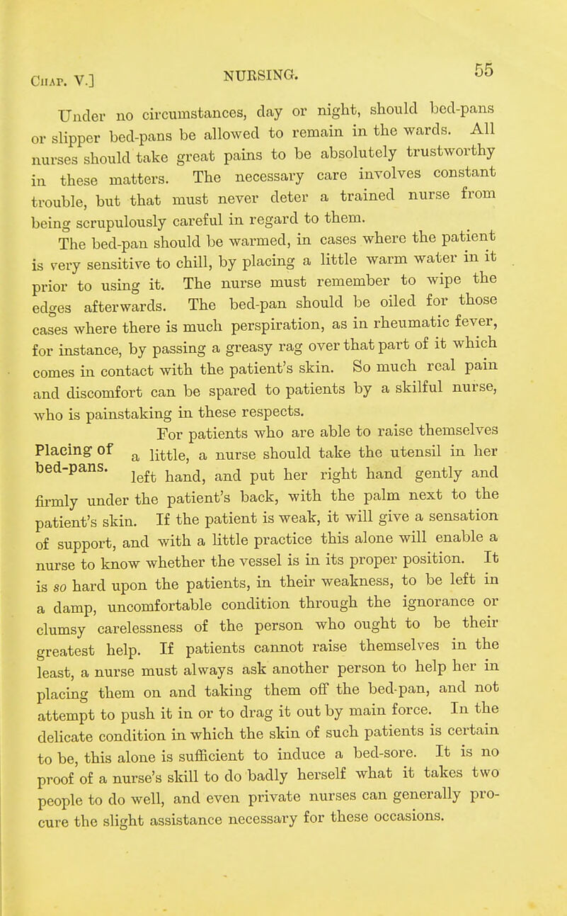 Under no circumstcances, clay or night, should bed-pans or slipper bed-pans be allowed to remain in the wards. All nurses should take great pains to be absolutely trustworthy in these matters. The necessary care involves constant trouble, but that must never deter a trained nurse from being scrupulously careful in regard to them. The bed-pan should be warmed, in cases where the patient is very sensitive to chill, by placing a little warm water in it prior to using it. The nurse must remember to wipe the edges afterwards. The bed-pan should be oiled for those cases where there is much perspiration, as in rheumatic fever, for instance, by passing a greasy rag over that part of it which comes in contact with the patient's skin. So much real pain and discomfort can be spared to patients by a skilful nurse, who is painstaking in these respects. For patients who are able to raise themselves Placing of ^ mtle, a nurse should take the utensil in her bed-pans. ^^^^ ^^^^^ ^^^^ ^^^^-^t hand gently and firmly under the patient's back, with the palm next to the patient's skin. If the patient is weak, it will give a sensation of support, and with a little practice this alone will enable a nurse to know whether the vessel is in its proper position. It is so hard upon the patients, in their weakness, to be left in a damp, uncomfortable condition through the ignorance or clumsy carelessness of the person who ought to be their greatest help. If patients cannot raise themselves in the least, a nurse must always ask another person to help her in placing them on and taking them off the bed-pan, and not attempt to push it in or to drag it out by main force. In the delicate condition in which the skin of such patients is certain to be, this alone is sufficient to induce a bed-sore. It is no proof of a nurse's skill to do badly herself what it takes two people to do well, and even private nurses can generally pro- cure the slight assistance necessary for these occasions.