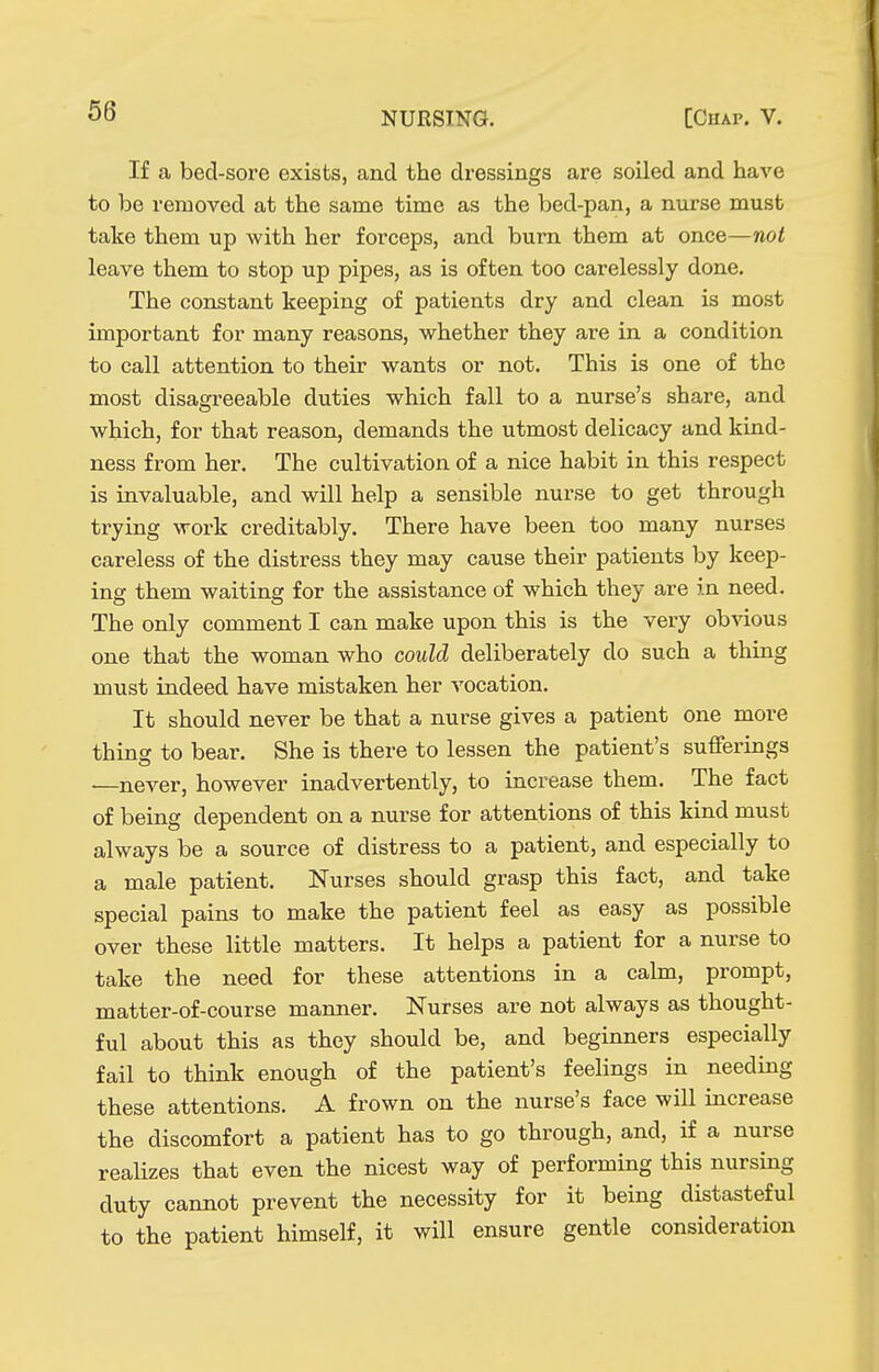 66 If a bed-sore exists, and the dressings are soiled and have to be removed at the same time as the bed-pan, a nurse must take them up with her forceps, and burn them at once—not leave them to stop up pipes, as is often too carelessly done. The constant keeping of patients dry and clean is most important for many reasons, whether they are in a condition to call attention to their wants or not. This is one of the most disagreeable duties which fall to a nurse's share, and which, for that reason, demands the utmost delicacy and kind- ness from her. The cultivation of a nice habit in this respect is invaluable, and will help a sensible nurse to get through trying work creditably. There have been too many nurses careless of the distress they may cause their patients by keep- ing them waiting for the assistance of which they are in need. The only comment I can make upon this is the very obvious one that the woman who could deliberately do such a thing must indeed have mistaken her vocation. It should never be that a nurse gives a patient one more thing to bear. She is there to lessen the patient's sufferings ■—never, however inadvertently, to increase them. The fact of being dependent on a nurse for attentions of this kind must always be a source of distress to a patient, and especially to a male patient. Nurses should grasp this fact, and take special pains to make the patient feel as easy as possible over these little matters. It helps a patient for a nurse to take the need for these attentions in a calm, prompt, matter-of-course manner. Nurses are not always as thought- ful about this as they should be, and beginners especially fail to think enough of the patient's feelings in needing these attentions. A frown on the nurse's face will increase the discomfort a patient has to go through, and, if a nurse realizes that even the nicest way of performing this nursing duty cannot prevent the necessity for it being distasteful to the patient himself, it will ensure gentle consideration