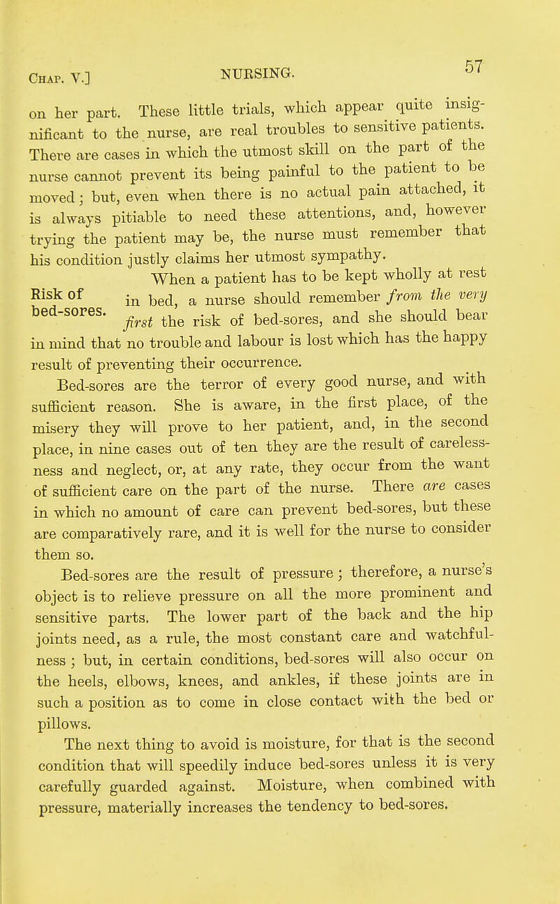 on her part. These little trials, which appear quite insig- nificant to the nurse, are real troubles to sensitive patients. There are cases in which the utmost skill on the part of the nurse cannot prevent its being painful to the patient to be moved; but, even when there is no actual pain attached, it is always pitiable to need these attentions, and, however trying the patient may be, the nurse must remember that his condition justly claims her utmost sympathy. When a patient has to be kept wholly at rest Risk of ^g^l^ ^ ^^Yse should remember from the very bed-sores. ^^^^ ^.^^ bed-sores, and she should bear in mind that no trouble and labour is lost which has the happy result of preventing their occurrence. Bed-sores are the terror of every good nurse, and with sufficient reason. She is aware, in the first place, of the misery they will prove to her patient, and, in the second place, in nine cases out of ten they are the result of careless- ness and neglect, or, at any rate, they occur from the want of sufficient care on the part of the nurse. There are cases in which no amount of care can prevent bed-sores, but these are comparatively rare, and it is well for the nurse to consider them so. Bed-sores are the result of pressure; therefore, a nurse's object is to relieve pressure on all the more prominent and sensitive parts. The lower part of the back and the hip joints need, as a rule, the most constant care and watchful- ness ; but, in certain conditions, bed-sores will also occur on the heels, elbows, knees, and ankles, if these joints are in such a position as to come in close contact with the bed or pillows. The next thing to avoid is moisture, for that is the second condition that will speedily induce bed-sores unless it is very carefully guarded against. Moisture, when combined with pressure, materially increases the tendency to bed-sores.